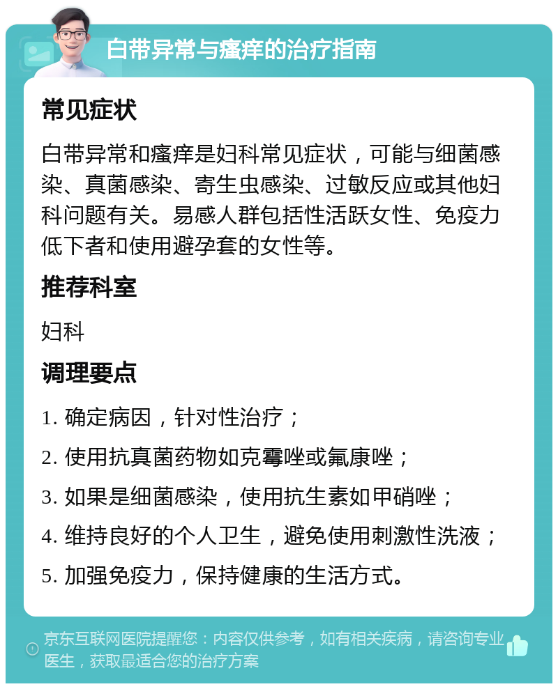 白带异常与瘙痒的治疗指南 常见症状 白带异常和瘙痒是妇科常见症状，可能与细菌感染、真菌感染、寄生虫感染、过敏反应或其他妇科问题有关。易感人群包括性活跃女性、免疫力低下者和使用避孕套的女性等。 推荐科室 妇科 调理要点 1. 确定病因，针对性治疗； 2. 使用抗真菌药物如克霉唑或氟康唑； 3. 如果是细菌感染，使用抗生素如甲硝唑； 4. 维持良好的个人卫生，避免使用刺激性洗液； 5. 加强免疫力，保持健康的生活方式。