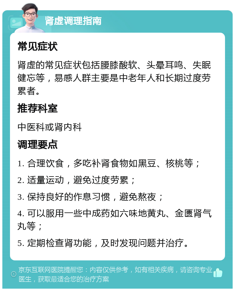 肾虚调理指南 常见症状 肾虚的常见症状包括腰膝酸软、头晕耳鸣、失眠健忘等，易感人群主要是中老年人和长期过度劳累者。 推荐科室 中医科或肾内科 调理要点 1. 合理饮食，多吃补肾食物如黑豆、核桃等； 2. 适量运动，避免过度劳累； 3. 保持良好的作息习惯，避免熬夜； 4. 可以服用一些中成药如六味地黄丸、金匮肾气丸等； 5. 定期检查肾功能，及时发现问题并治疗。