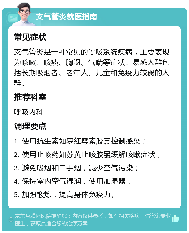 支气管炎就医指南 常见症状 支气管炎是一种常见的呼吸系统疾病，主要表现为咳嗽、咳痰、胸闷、气喘等症状。易感人群包括长期吸烟者、老年人、儿童和免疫力较弱的人群。 推荐科室 呼吸内科 调理要点 1. 使用抗生素如罗红霉素胶囊控制感染； 2. 使用止咳药如苏黄止咳胶囊缓解咳嗽症状； 3. 避免吸烟和二手烟，减少空气污染； 4. 保持室内空气湿润，使用加湿器； 5. 加强锻炼，提高身体免疫力。