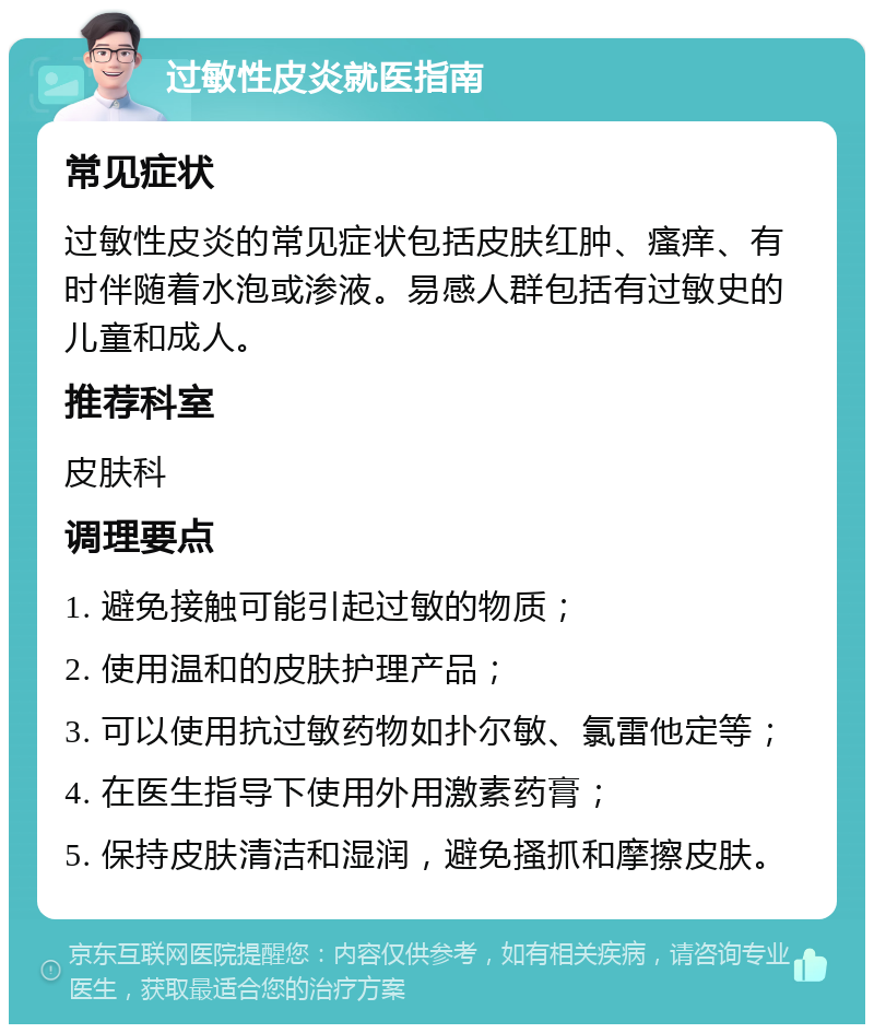 过敏性皮炎就医指南 常见症状 过敏性皮炎的常见症状包括皮肤红肿、瘙痒、有时伴随着水泡或渗液。易感人群包括有过敏史的儿童和成人。 推荐科室 皮肤科 调理要点 1. 避免接触可能引起过敏的物质； 2. 使用温和的皮肤护理产品； 3. 可以使用抗过敏药物如扑尔敏、氯雷他定等； 4. 在医生指导下使用外用激素药膏； 5. 保持皮肤清洁和湿润，避免搔抓和摩擦皮肤。