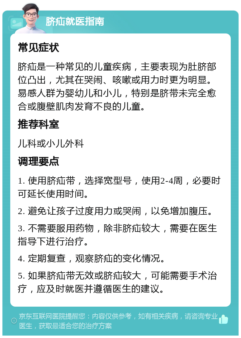 脐疝就医指南 常见症状 脐疝是一种常见的儿童疾病，主要表现为肚脐部位凸出，尤其在哭闹、咳嗽或用力时更为明显。易感人群为婴幼儿和小儿，特别是脐带未完全愈合或腹壁肌肉发育不良的儿童。 推荐科室 儿科或小儿外科 调理要点 1. 使用脐疝带，选择宽型号，使用2-4周，必要时可延长使用时间。 2. 避免让孩子过度用力或哭闹，以免增加腹压。 3. 不需要服用药物，除非脐疝较大，需要在医生指导下进行治疗。 4. 定期复查，观察脐疝的变化情况。 5. 如果脐疝带无效或脐疝较大，可能需要手术治疗，应及时就医并遵循医生的建议。