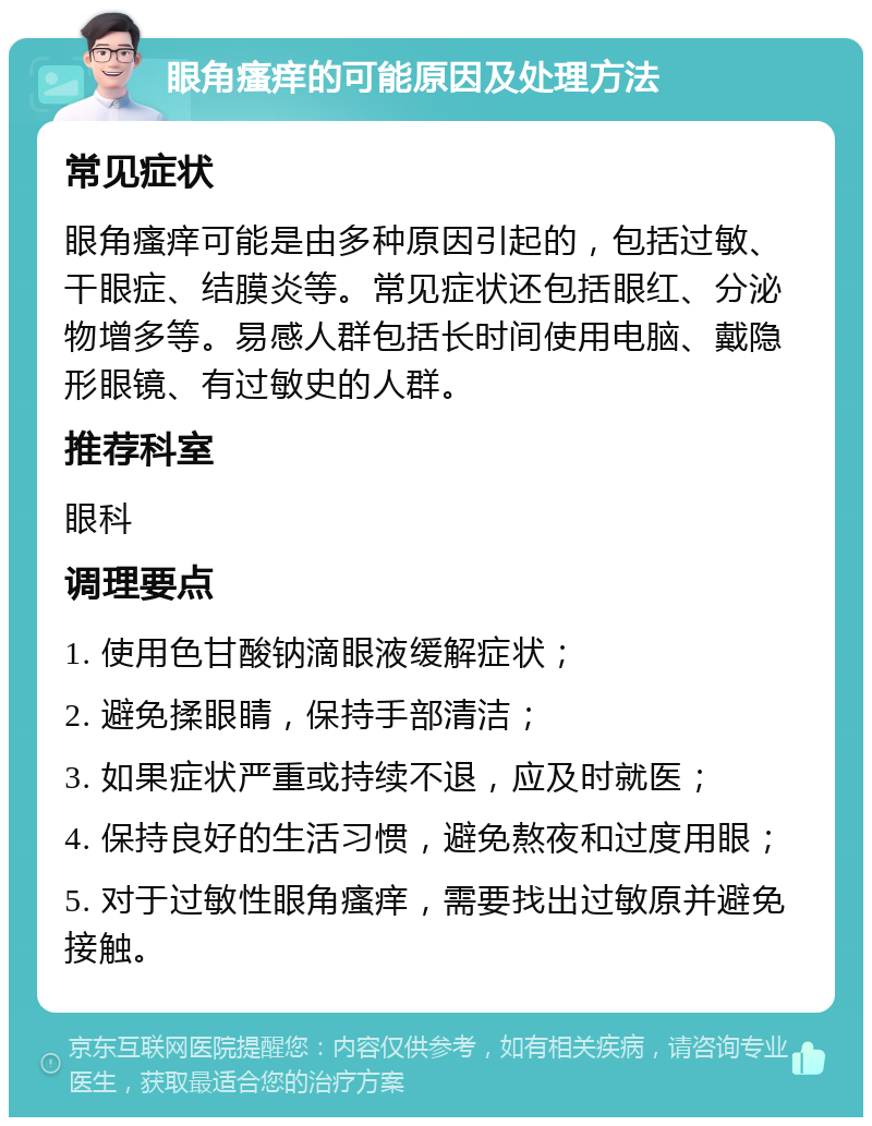 眼角瘙痒的可能原因及处理方法 常见症状 眼角瘙痒可能是由多种原因引起的，包括过敏、干眼症、结膜炎等。常见症状还包括眼红、分泌物增多等。易感人群包括长时间使用电脑、戴隐形眼镜、有过敏史的人群。 推荐科室 眼科 调理要点 1. 使用色甘酸钠滴眼液缓解症状； 2. 避免揉眼睛，保持手部清洁； 3. 如果症状严重或持续不退，应及时就医； 4. 保持良好的生活习惯，避免熬夜和过度用眼； 5. 对于过敏性眼角瘙痒，需要找出过敏原并避免接触。