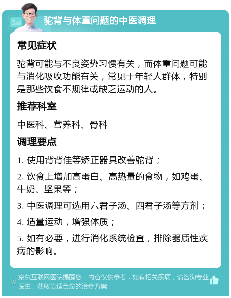 驼背与体重问题的中医调理 常见症状 驼背可能与不良姿势习惯有关，而体重问题可能与消化吸收功能有关，常见于年轻人群体，特别是那些饮食不规律或缺乏运动的人。 推荐科室 中医科、营养科、骨科 调理要点 1. 使用背背佳等矫正器具改善驼背； 2. 饮食上增加高蛋白、高热量的食物，如鸡蛋、牛奶、坚果等； 3. 中医调理可选用六君子汤、四君子汤等方剂； 4. 适量运动，增强体质； 5. 如有必要，进行消化系统检查，排除器质性疾病的影响。