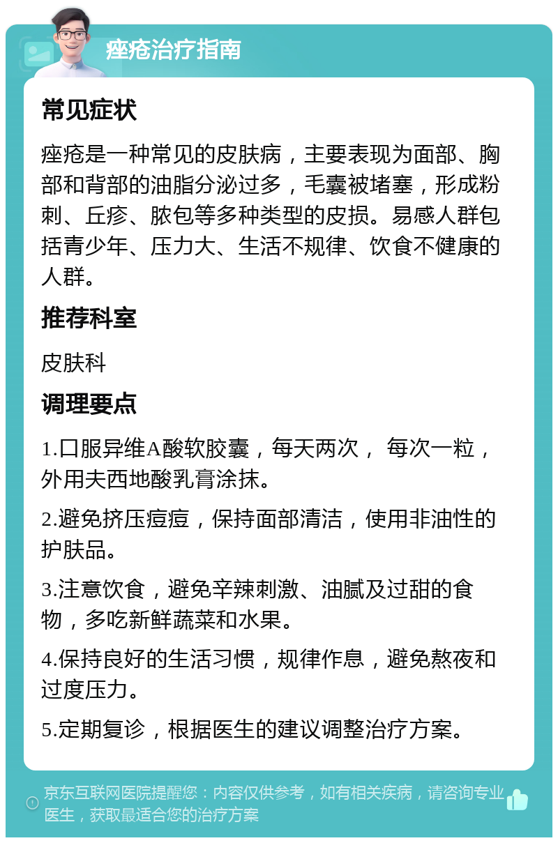 痤疮治疗指南 常见症状 痤疮是一种常见的皮肤病，主要表现为面部、胸部和背部的油脂分泌过多，毛囊被堵塞，形成粉刺、丘疹、脓包等多种类型的皮损。易感人群包括青少年、压力大、生活不规律、饮食不健康的人群。 推荐科室 皮肤科 调理要点 1.口服异维A酸软胶囊，每天两次， 每次一粒，外用夫西地酸乳膏涂抹。 2.避免挤压痘痘，保持面部清洁，使用非油性的护肤品。 3.注意饮食，避免辛辣刺激、油腻及过甜的食物，多吃新鲜蔬菜和水果。 4.保持良好的生活习惯，规律作息，避免熬夜和过度压力。 5.定期复诊，根据医生的建议调整治疗方案。