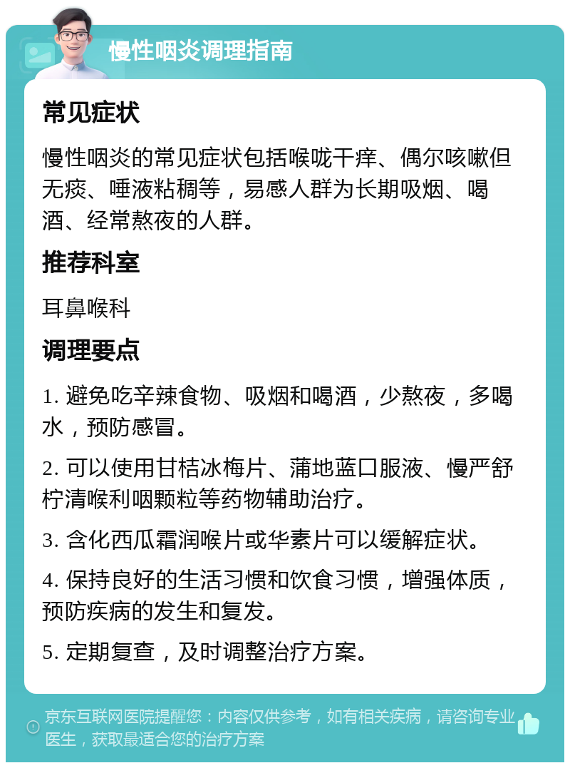 慢性咽炎调理指南 常见症状 慢性咽炎的常见症状包括喉咙干痒、偶尔咳嗽但无痰、唾液粘稠等，易感人群为长期吸烟、喝酒、经常熬夜的人群。 推荐科室 耳鼻喉科 调理要点 1. 避免吃辛辣食物、吸烟和喝酒，少熬夜，多喝水，预防感冒。 2. 可以使用甘桔冰梅片、蒲地蓝口服液、慢严舒柠清喉利咽颗粒等药物辅助治疗。 3. 含化西瓜霜润喉片或华素片可以缓解症状。 4. 保持良好的生活习惯和饮食习惯，增强体质，预防疾病的发生和复发。 5. 定期复查，及时调整治疗方案。