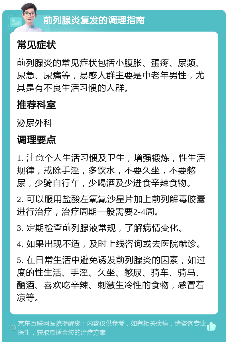 前列腺炎复发的调理指南 常见症状 前列腺炎的常见症状包括小腹胀、蛋疼、尿频、尿急、尿痛等，易感人群主要是中老年男性，尤其是有不良生活习惯的人群。 推荐科室 泌尿外科 调理要点 1. 注意个人生活习惯及卫生，增强锻炼，性生活规律，戒除手淫，多饮水，不要久坐，不要憋尿，少骑自行车，少喝酒及少进食辛辣食物。 2. 可以服用盐酸左氧氟沙星片加上前列解毒胶囊进行治疗，治疗周期一般需要2-4周。 3. 定期检查前列腺液常规，了解病情变化。 4. 如果出现不适，及时上线咨询或去医院就诊。 5. 在日常生活中避免诱发前列腺炎的因素，如过度的性生活、手淫、久坐、憋尿、骑车、骑马、酗酒、喜欢吃辛辣、刺激生冷性的食物，感冒着凉等。