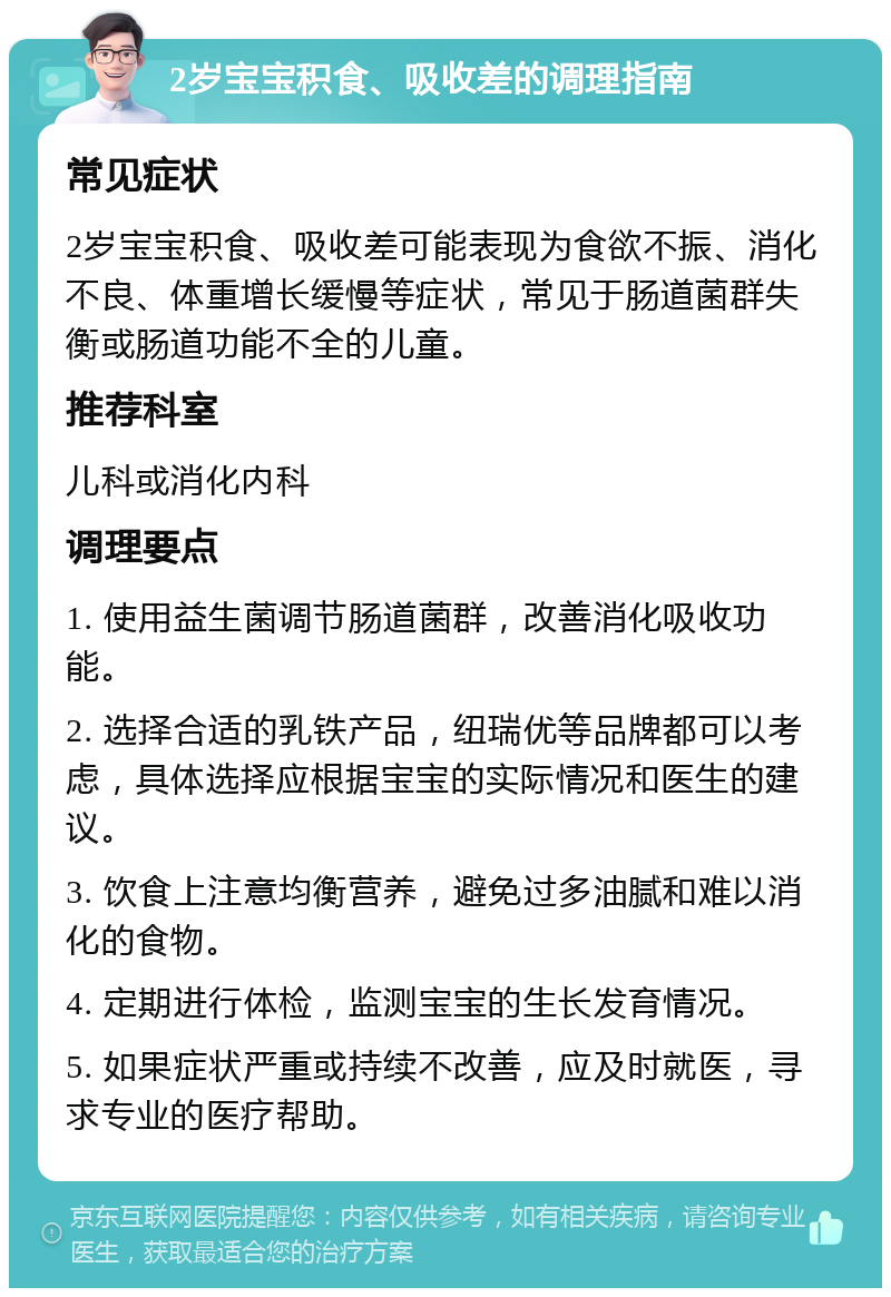 2岁宝宝积食、吸收差的调理指南 常见症状 2岁宝宝积食、吸收差可能表现为食欲不振、消化不良、体重增长缓慢等症状，常见于肠道菌群失衡或肠道功能不全的儿童。 推荐科室 儿科或消化内科 调理要点 1. 使用益生菌调节肠道菌群，改善消化吸收功能。 2. 选择合适的乳铁产品，纽瑞优等品牌都可以考虑，具体选择应根据宝宝的实际情况和医生的建议。 3. 饮食上注意均衡营养，避免过多油腻和难以消化的食物。 4. 定期进行体检，监测宝宝的生长发育情况。 5. 如果症状严重或持续不改善，应及时就医，寻求专业的医疗帮助。