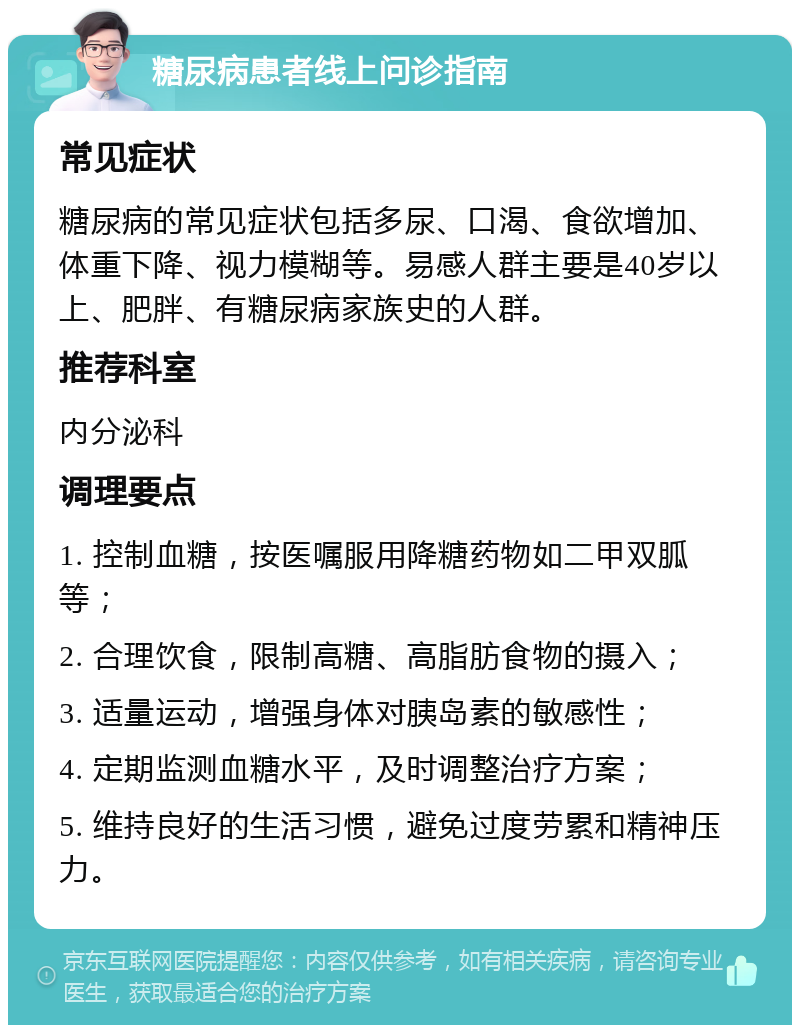 糖尿病患者线上问诊指南 常见症状 糖尿病的常见症状包括多尿、口渴、食欲增加、体重下降、视力模糊等。易感人群主要是40岁以上、肥胖、有糖尿病家族史的人群。 推荐科室 内分泌科 调理要点 1. 控制血糖，按医嘱服用降糖药物如二甲双胍等； 2. 合理饮食，限制高糖、高脂肪食物的摄入； 3. 适量运动，增强身体对胰岛素的敏感性； 4. 定期监测血糖水平，及时调整治疗方案； 5. 维持良好的生活习惯，避免过度劳累和精神压力。