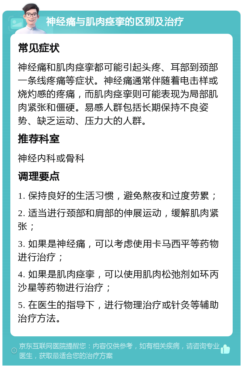 神经痛与肌肉痉挛的区别及治疗 常见症状 神经痛和肌肉痉挛都可能引起头疼、耳部到颈部一条线疼痛等症状。神经痛通常伴随着电击样或烧灼感的疼痛，而肌肉痉挛则可能表现为局部肌肉紧张和僵硬。易感人群包括长期保持不良姿势、缺乏运动、压力大的人群。 推荐科室 神经内科或骨科 调理要点 1. 保持良好的生活习惯，避免熬夜和过度劳累； 2. 适当进行颈部和肩部的伸展运动，缓解肌肉紧张； 3. 如果是神经痛，可以考虑使用卡马西平等药物进行治疗； 4. 如果是肌肉痉挛，可以使用肌肉松弛剂如环丙沙星等药物进行治疗； 5. 在医生的指导下，进行物理治疗或针灸等辅助治疗方法。