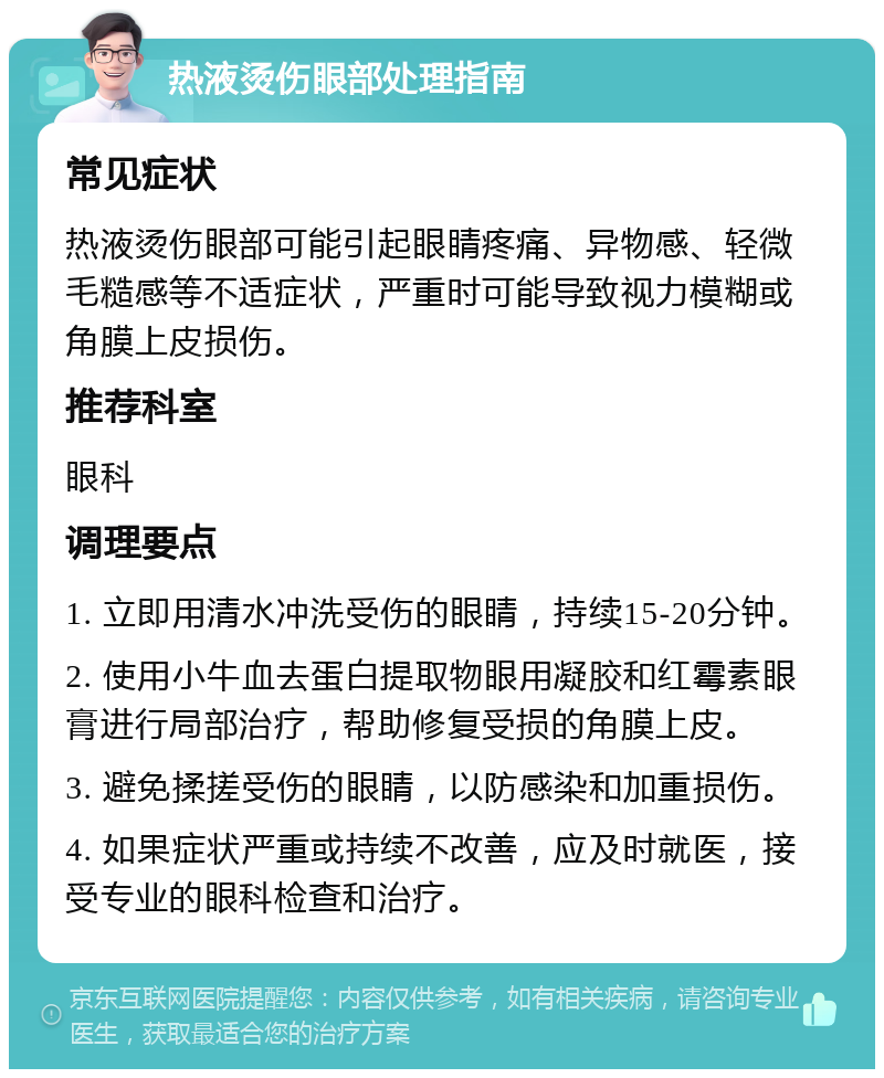 热液烫伤眼部处理指南 常见症状 热液烫伤眼部可能引起眼睛疼痛、异物感、轻微毛糙感等不适症状，严重时可能导致视力模糊或角膜上皮损伤。 推荐科室 眼科 调理要点 1. 立即用清水冲洗受伤的眼睛，持续15-20分钟。 2. 使用小牛血去蛋白提取物眼用凝胶和红霉素眼膏进行局部治疗，帮助修复受损的角膜上皮。 3. 避免揉搓受伤的眼睛，以防感染和加重损伤。 4. 如果症状严重或持续不改善，应及时就医，接受专业的眼科检查和治疗。