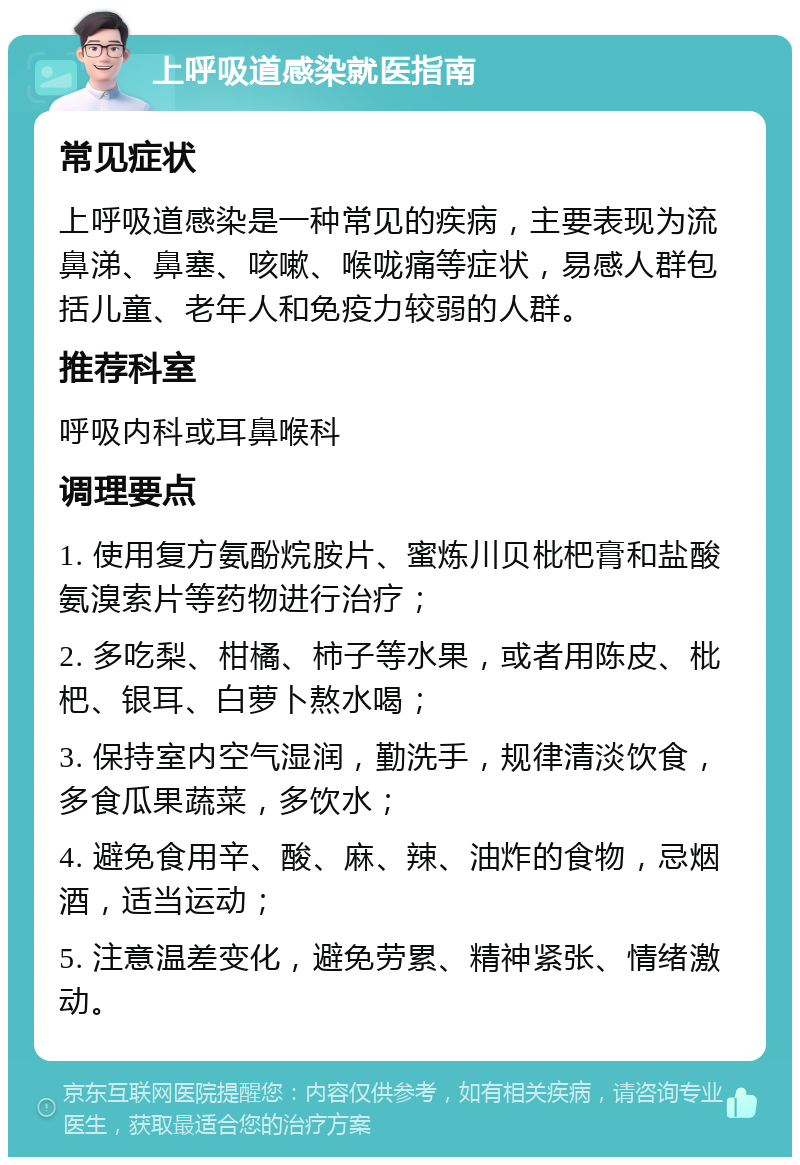 上呼吸道感染就医指南 常见症状 上呼吸道感染是一种常见的疾病，主要表现为流鼻涕、鼻塞、咳嗽、喉咙痛等症状，易感人群包括儿童、老年人和免疫力较弱的人群。 推荐科室 呼吸内科或耳鼻喉科 调理要点 1. 使用复方氨酚烷胺片、蜜炼川贝枇杷膏和盐酸氨溴索片等药物进行治疗； 2. 多吃梨、柑橘、柿子等水果，或者用陈皮、枇杷、银耳、白萝卜熬水喝； 3. 保持室内空气湿润，勤洗手，规律清淡饮食，多食瓜果蔬菜，多饮水； 4. 避免食用辛、酸、麻、辣、油炸的食物，忌烟酒，适当运动； 5. 注意温差变化，避免劳累、精神紧张、情绪激动。