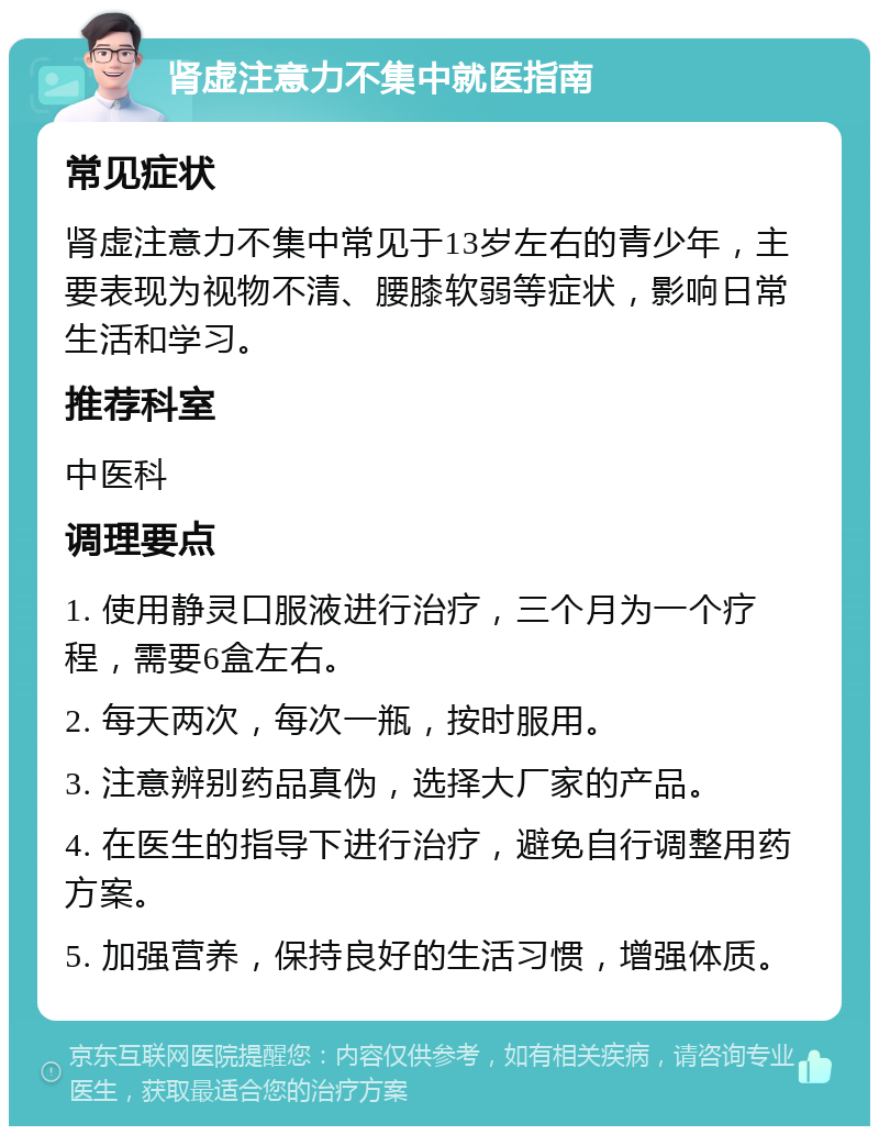 肾虚注意力不集中就医指南 常见症状 肾虚注意力不集中常见于13岁左右的青少年，主要表现为视物不清、腰膝软弱等症状，影响日常生活和学习。 推荐科室 中医科 调理要点 1. 使用静灵口服液进行治疗，三个月为一个疗程，需要6盒左右。 2. 每天两次，每次一瓶，按时服用。 3. 注意辨别药品真伪，选择大厂家的产品。 4. 在医生的指导下进行治疗，避免自行调整用药方案。 5. 加强营养，保持良好的生活习惯，增强体质。