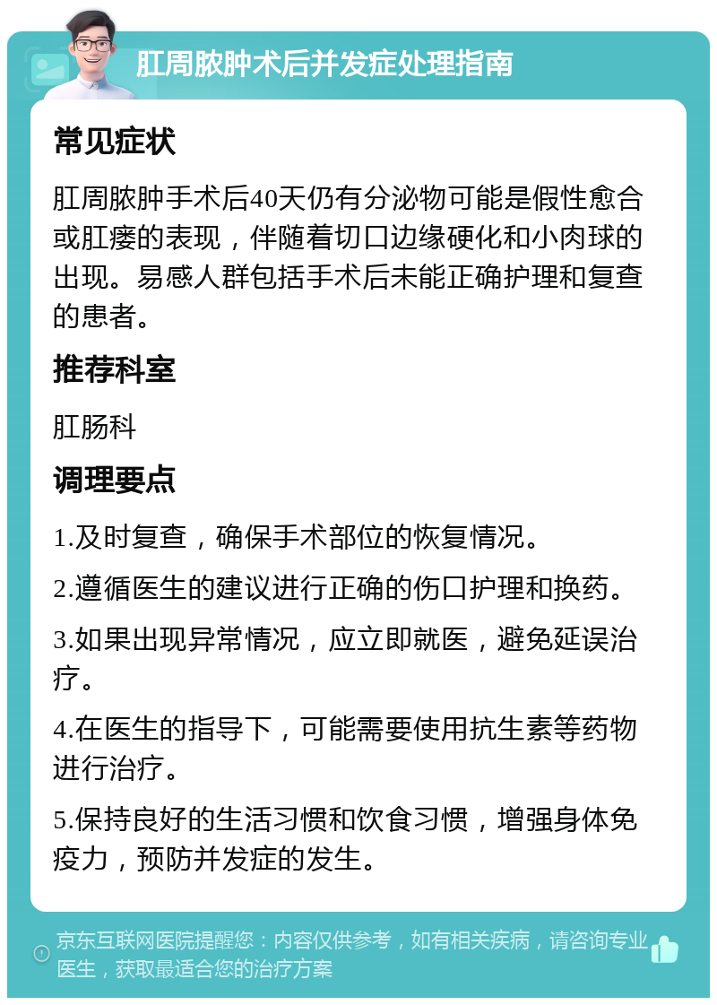 肛周脓肿术后并发症处理指南 常见症状 肛周脓肿手术后40天仍有分泌物可能是假性愈合或肛瘘的表现，伴随着切口边缘硬化和小肉球的出现。易感人群包括手术后未能正确护理和复查的患者。 推荐科室 肛肠科 调理要点 1.及时复查，确保手术部位的恢复情况。 2.遵循医生的建议进行正确的伤口护理和换药。 3.如果出现异常情况，应立即就医，避免延误治疗。 4.在医生的指导下，可能需要使用抗生素等药物进行治疗。 5.保持良好的生活习惯和饮食习惯，增强身体免疫力，预防并发症的发生。