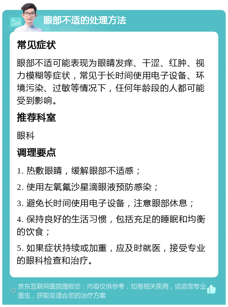 眼部不适的处理方法 常见症状 眼部不适可能表现为眼睛发痒、干涩、红肿、视力模糊等症状，常见于长时间使用电子设备、环境污染、过敏等情况下，任何年龄段的人都可能受到影响。 推荐科室 眼科 调理要点 1. 热敷眼睛，缓解眼部不适感； 2. 使用左氧氟沙星滴眼液预防感染； 3. 避免长时间使用电子设备，注意眼部休息； 4. 保持良好的生活习惯，包括充足的睡眠和均衡的饮食； 5. 如果症状持续或加重，应及时就医，接受专业的眼科检查和治疗。