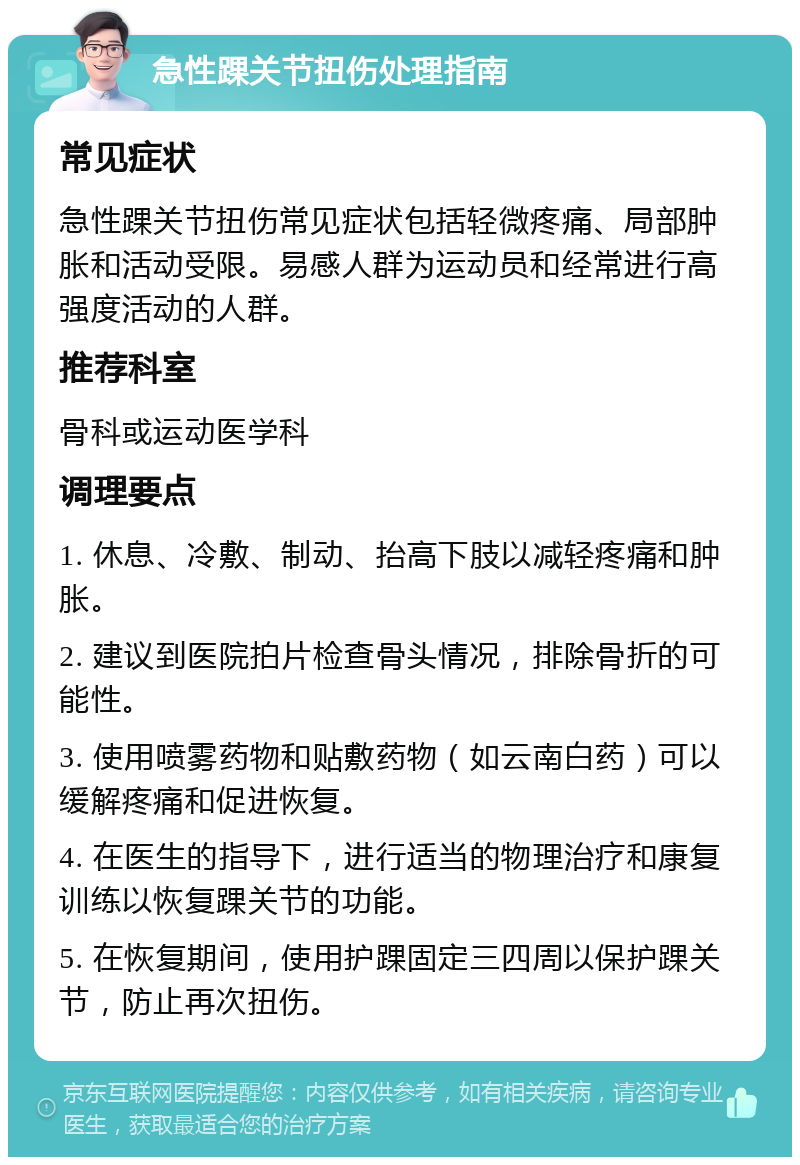 急性踝关节扭伤处理指南 常见症状 急性踝关节扭伤常见症状包括轻微疼痛、局部肿胀和活动受限。易感人群为运动员和经常进行高强度活动的人群。 推荐科室 骨科或运动医学科 调理要点 1. 休息、冷敷、制动、抬高下肢以减轻疼痛和肿胀。 2. 建议到医院拍片检查骨头情况，排除骨折的可能性。 3. 使用喷雾药物和贴敷药物（如云南白药）可以缓解疼痛和促进恢复。 4. 在医生的指导下，进行适当的物理治疗和康复训练以恢复踝关节的功能。 5. 在恢复期间，使用护踝固定三四周以保护踝关节，防止再次扭伤。