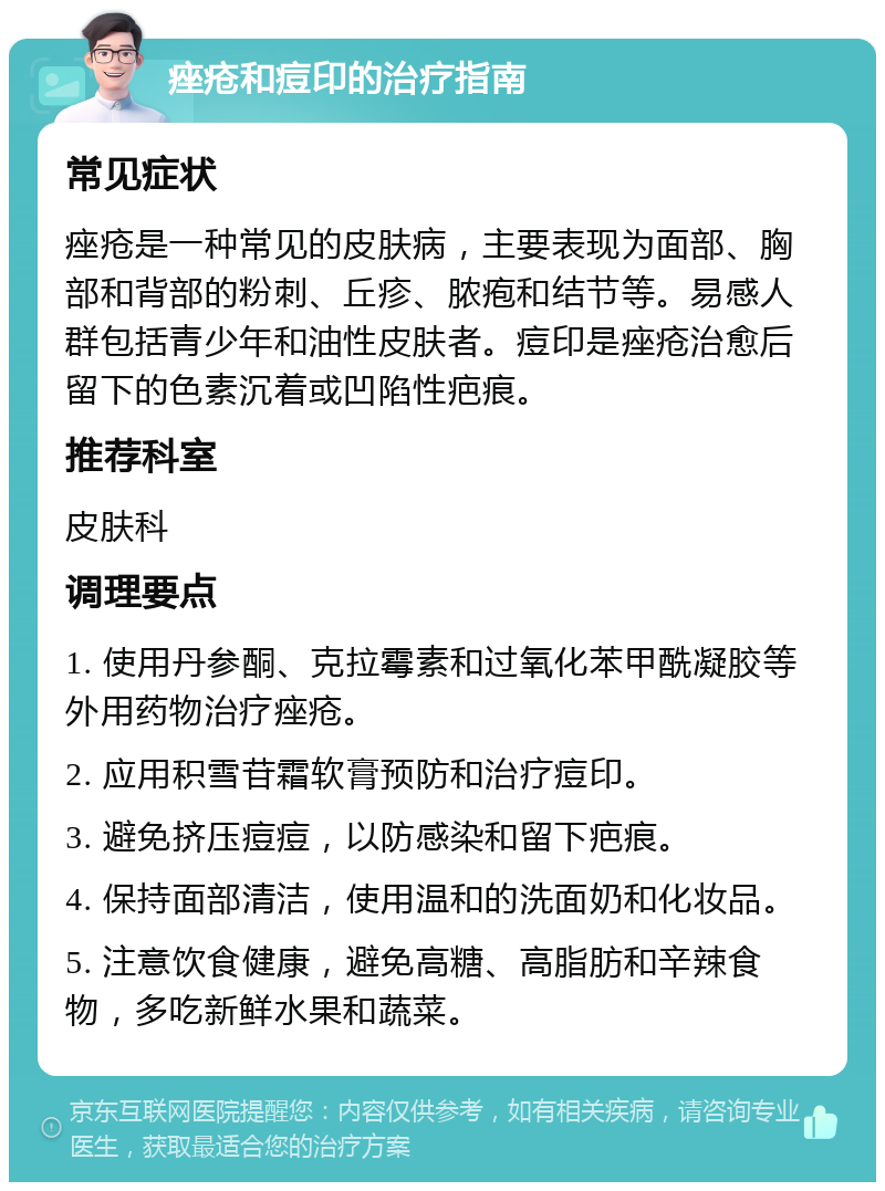 痤疮和痘印的治疗指南 常见症状 痤疮是一种常见的皮肤病，主要表现为面部、胸部和背部的粉刺、丘疹、脓疱和结节等。易感人群包括青少年和油性皮肤者。痘印是痤疮治愈后留下的色素沉着或凹陷性疤痕。 推荐科室 皮肤科 调理要点 1. 使用丹参酮、克拉霉素和过氧化苯甲酰凝胶等外用药物治疗痤疮。 2. 应用积雪苷霜软膏预防和治疗痘印。 3. 避免挤压痘痘，以防感染和留下疤痕。 4. 保持面部清洁，使用温和的洗面奶和化妆品。 5. 注意饮食健康，避免高糖、高脂肪和辛辣食物，多吃新鲜水果和蔬菜。