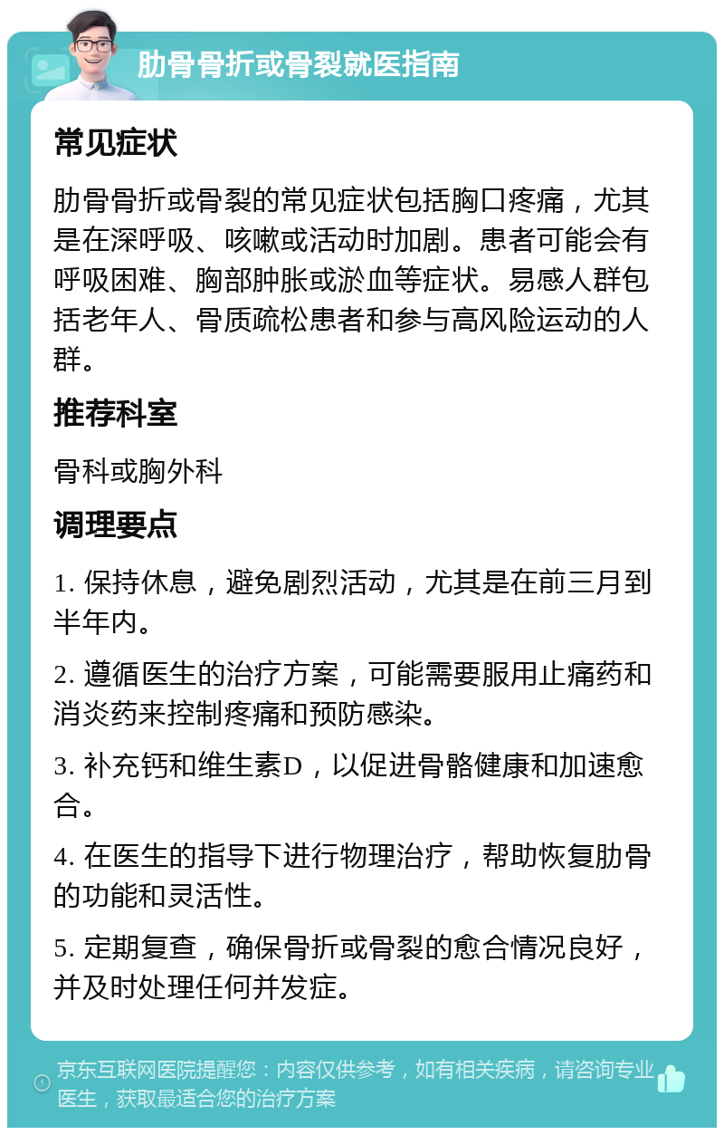 肋骨骨折或骨裂就医指南 常见症状 肋骨骨折或骨裂的常见症状包括胸口疼痛，尤其是在深呼吸、咳嗽或活动时加剧。患者可能会有呼吸困难、胸部肿胀或淤血等症状。易感人群包括老年人、骨质疏松患者和参与高风险运动的人群。 推荐科室 骨科或胸外科 调理要点 1. 保持休息，避免剧烈活动，尤其是在前三月到半年内。 2. 遵循医生的治疗方案，可能需要服用止痛药和消炎药来控制疼痛和预防感染。 3. 补充钙和维生素D，以促进骨骼健康和加速愈合。 4. 在医生的指导下进行物理治疗，帮助恢复肋骨的功能和灵活性。 5. 定期复查，确保骨折或骨裂的愈合情况良好，并及时处理任何并发症。