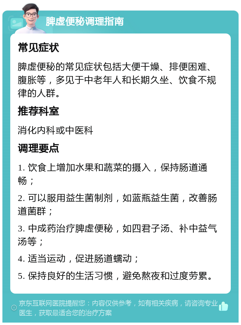 脾虚便秘调理指南 常见症状 脾虚便秘的常见症状包括大便干燥、排便困难、腹胀等，多见于中老年人和长期久坐、饮食不规律的人群。 推荐科室 消化内科或中医科 调理要点 1. 饮食上增加水果和蔬菜的摄入，保持肠道通畅； 2. 可以服用益生菌制剂，如蓝瓶益生菌，改善肠道菌群； 3. 中成药治疗脾虚便秘，如四君子汤、补中益气汤等； 4. 适当运动，促进肠道蠕动； 5. 保持良好的生活习惯，避免熬夜和过度劳累。