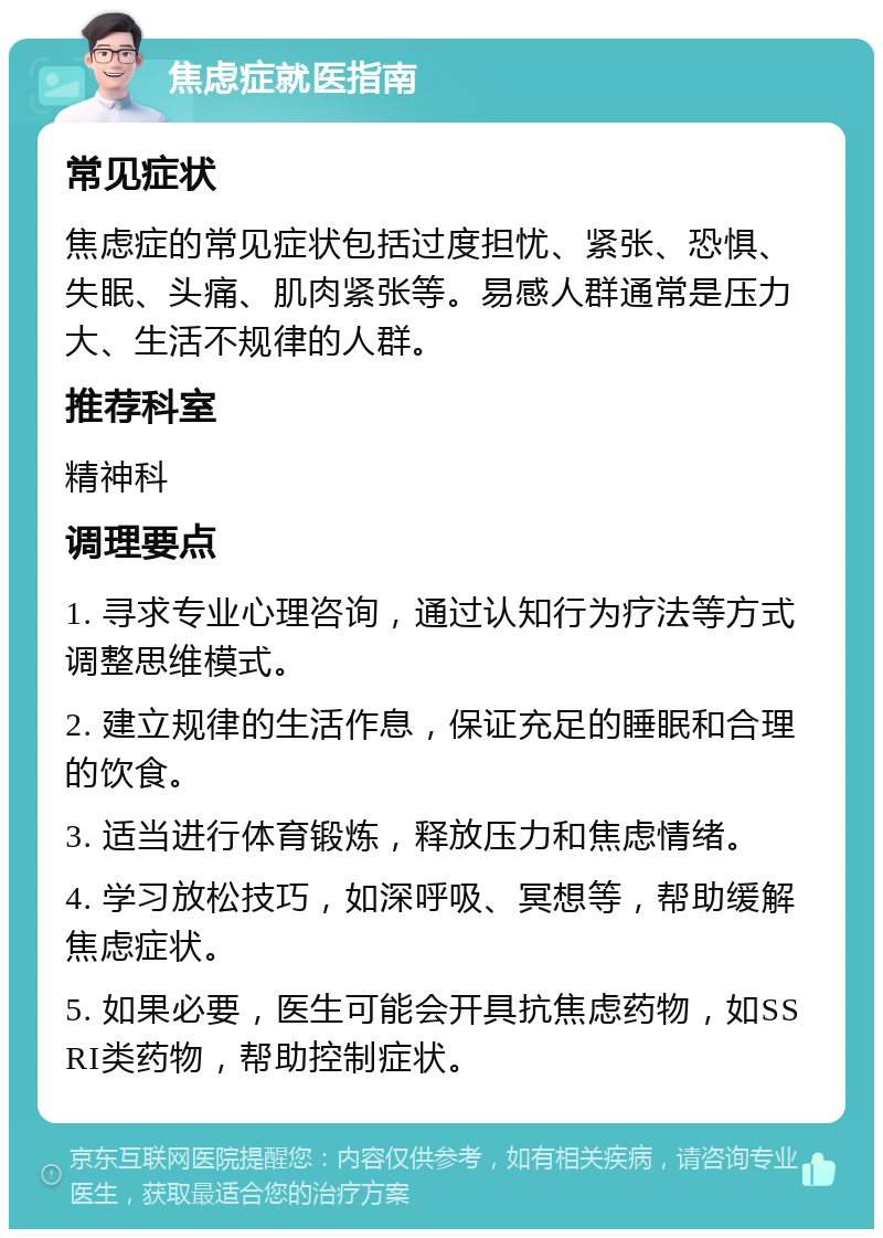 焦虑症就医指南 常见症状 焦虑症的常见症状包括过度担忧、紧张、恐惧、失眠、头痛、肌肉紧张等。易感人群通常是压力大、生活不规律的人群。 推荐科室 精神科 调理要点 1. 寻求专业心理咨询，通过认知行为疗法等方式调整思维模式。 2. 建立规律的生活作息，保证充足的睡眠和合理的饮食。 3. 适当进行体育锻炼，释放压力和焦虑情绪。 4. 学习放松技巧，如深呼吸、冥想等，帮助缓解焦虑症状。 5. 如果必要，医生可能会开具抗焦虑药物，如SSRI类药物，帮助控制症状。