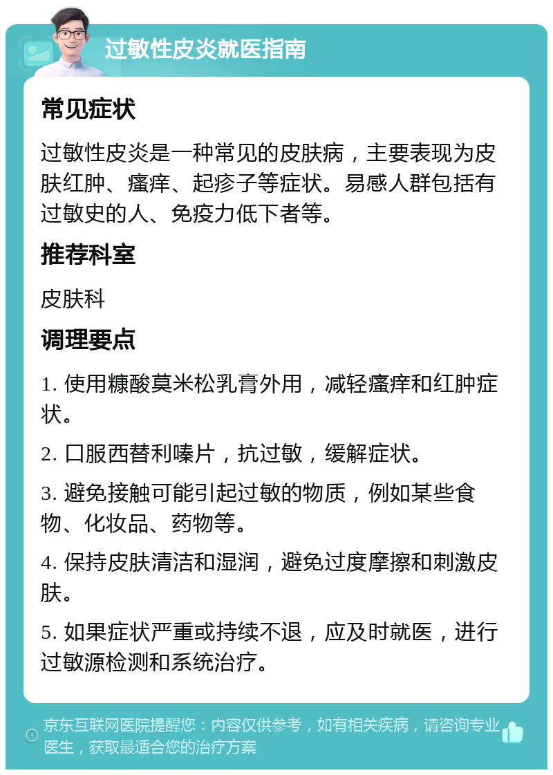 过敏性皮炎就医指南 常见症状 过敏性皮炎是一种常见的皮肤病，主要表现为皮肤红肿、瘙痒、起疹子等症状。易感人群包括有过敏史的人、免疫力低下者等。 推荐科室 皮肤科 调理要点 1. 使用糠酸莫米松乳膏外用，减轻瘙痒和红肿症状。 2. 口服西替利嗪片，抗过敏，缓解症状。 3. 避免接触可能引起过敏的物质，例如某些食物、化妆品、药物等。 4. 保持皮肤清洁和湿润，避免过度摩擦和刺激皮肤。 5. 如果症状严重或持续不退，应及时就医，进行过敏源检测和系统治疗。