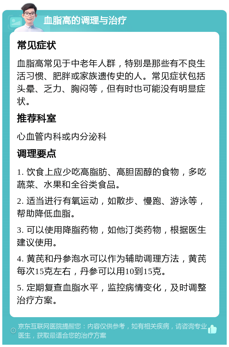 血脂高的调理与治疗 常见症状 血脂高常见于中老年人群，特别是那些有不良生活习惯、肥胖或家族遗传史的人。常见症状包括头晕、乏力、胸闷等，但有时也可能没有明显症状。 推荐科室 心血管内科或内分泌科 调理要点 1. 饮食上应少吃高脂肪、高胆固醇的食物，多吃蔬菜、水果和全谷类食品。 2. 适当进行有氧运动，如散步、慢跑、游泳等，帮助降低血脂。 3. 可以使用降脂药物，如他汀类药物，根据医生建议使用。 4. 黄芪和丹参泡水可以作为辅助调理方法，黄芪每次15克左右，丹参可以用10到15克。 5. 定期复查血脂水平，监控病情变化，及时调整治疗方案。