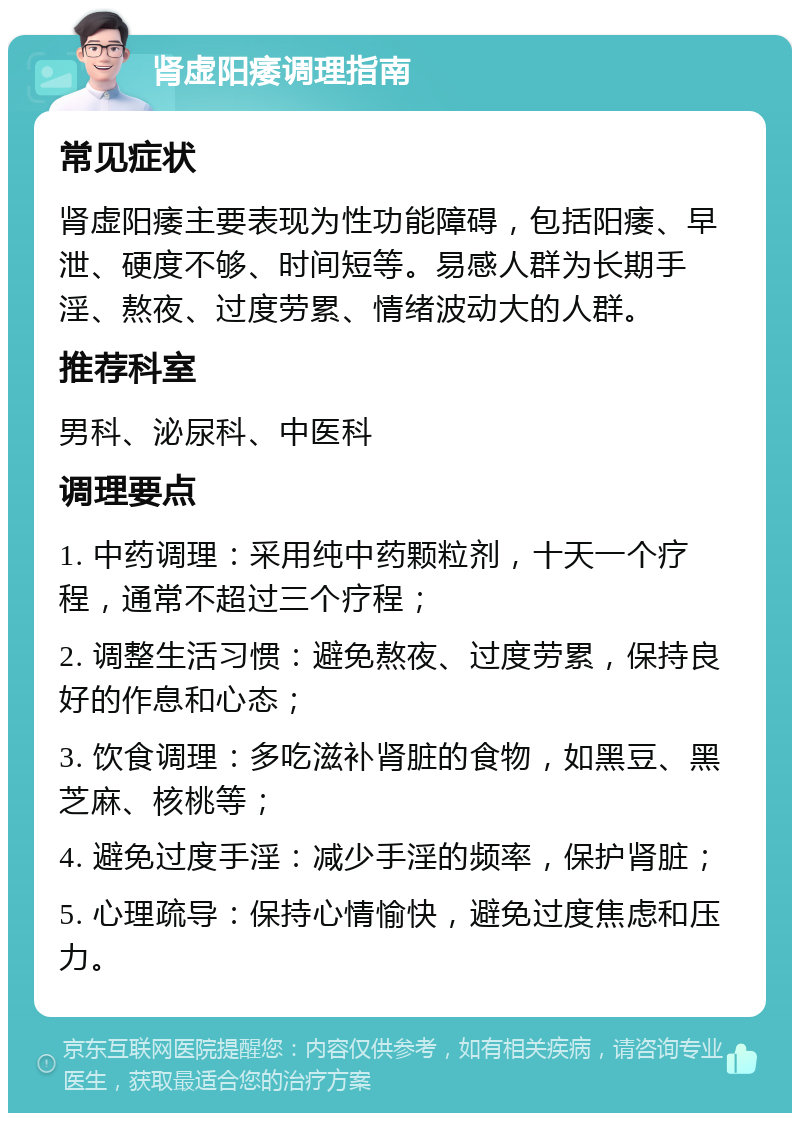 肾虚阳痿调理指南 常见症状 肾虚阳痿主要表现为性功能障碍，包括阳痿、早泄、硬度不够、时间短等。易感人群为长期手淫、熬夜、过度劳累、情绪波动大的人群。 推荐科室 男科、泌尿科、中医科 调理要点 1. 中药调理：采用纯中药颗粒剂，十天一个疗程，通常不超过三个疗程； 2. 调整生活习惯：避免熬夜、过度劳累，保持良好的作息和心态； 3. 饮食调理：多吃滋补肾脏的食物，如黑豆、黑芝麻、核桃等； 4. 避免过度手淫：减少手淫的频率，保护肾脏； 5. 心理疏导：保持心情愉快，避免过度焦虑和压力。