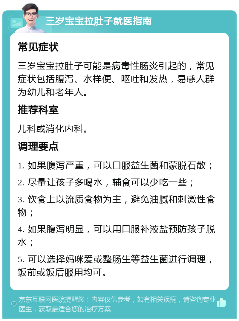 三岁宝宝拉肚子就医指南 常见症状 三岁宝宝拉肚子可能是病毒性肠炎引起的，常见症状包括腹泻、水样便、呕吐和发热，易感人群为幼儿和老年人。 推荐科室 儿科或消化内科。 调理要点 1. 如果腹泻严重，可以口服益生菌和蒙脱石散； 2. 尽量让孩子多喝水，辅食可以少吃一些； 3. 饮食上以流质食物为主，避免油腻和刺激性食物； 4. 如果腹泻明显，可以用口服补液盐预防孩子脱水； 5. 可以选择妈咪爱或整肠生等益生菌进行调理，饭前或饭后服用均可。