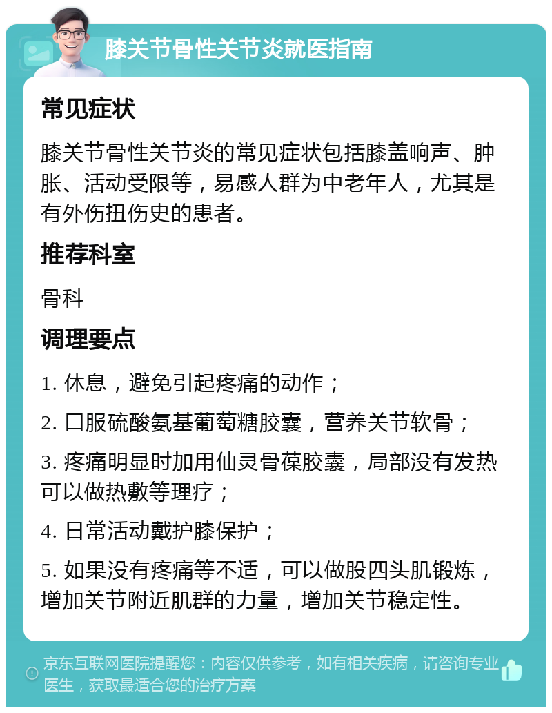 膝关节骨性关节炎就医指南 常见症状 膝关节骨性关节炎的常见症状包括膝盖响声、肿胀、活动受限等，易感人群为中老年人，尤其是有外伤扭伤史的患者。 推荐科室 骨科 调理要点 1. 休息，避免引起疼痛的动作； 2. 口服硫酸氨基葡萄糖胶囊，营养关节软骨； 3. 疼痛明显时加用仙灵骨葆胶囊，局部没有发热可以做热敷等理疗； 4. 日常活动戴护膝保护； 5. 如果没有疼痛等不适，可以做股四头肌锻炼，增加关节附近肌群的力量，增加关节稳定性。