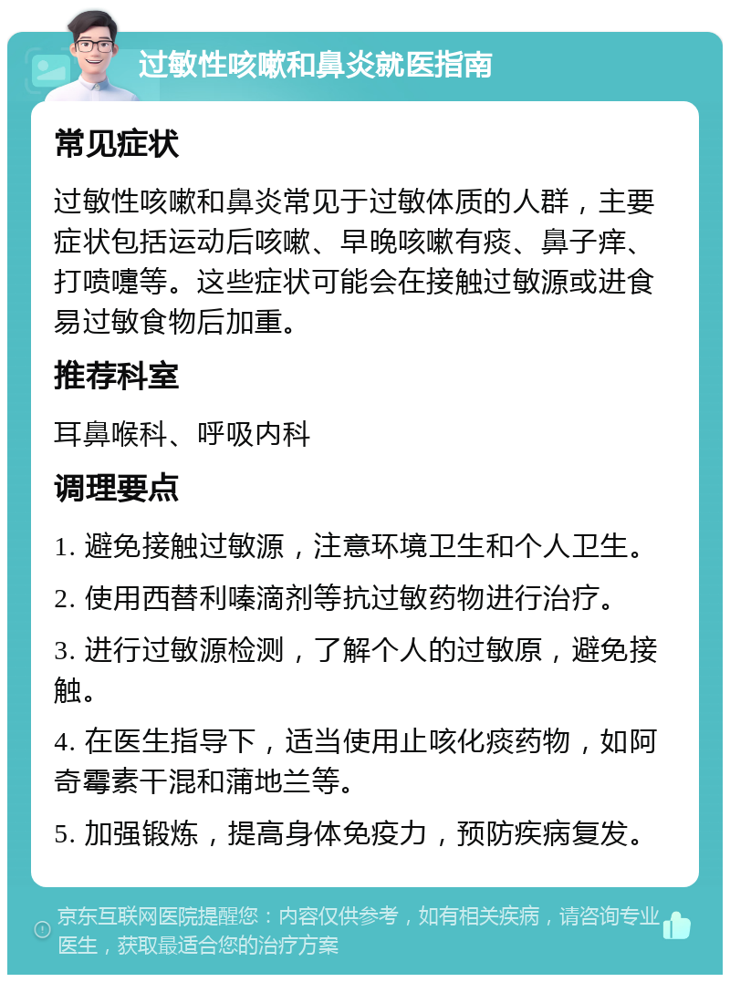 过敏性咳嗽和鼻炎就医指南 常见症状 过敏性咳嗽和鼻炎常见于过敏体质的人群，主要症状包括运动后咳嗽、早晚咳嗽有痰、鼻子痒、打喷嚏等。这些症状可能会在接触过敏源或进食易过敏食物后加重。 推荐科室 耳鼻喉科、呼吸内科 调理要点 1. 避免接触过敏源，注意环境卫生和个人卫生。 2. 使用西替利嗪滴剂等抗过敏药物进行治疗。 3. 进行过敏源检测，了解个人的过敏原，避免接触。 4. 在医生指导下，适当使用止咳化痰药物，如阿奇霉素干混和蒲地兰等。 5. 加强锻炼，提高身体免疫力，预防疾病复发。