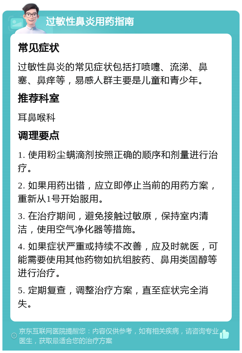 过敏性鼻炎用药指南 常见症状 过敏性鼻炎的常见症状包括打喷嚏、流涕、鼻塞、鼻痒等，易感人群主要是儿童和青少年。 推荐科室 耳鼻喉科 调理要点 1. 使用粉尘螨滴剂按照正确的顺序和剂量进行治疗。 2. 如果用药出错，应立即停止当前的用药方案，重新从1号开始服用。 3. 在治疗期间，避免接触过敏原，保持室内清洁，使用空气净化器等措施。 4. 如果症状严重或持续不改善，应及时就医，可能需要使用其他药物如抗组胺药、鼻用类固醇等进行治疗。 5. 定期复查，调整治疗方案，直至症状完全消失。