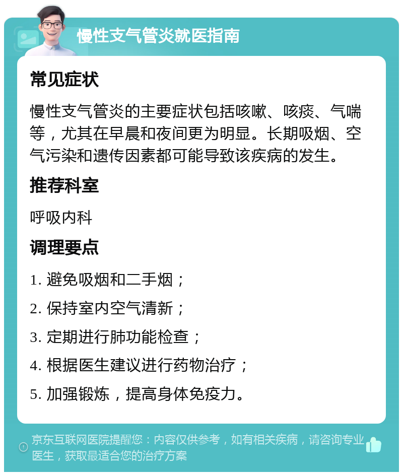 慢性支气管炎就医指南 常见症状 慢性支气管炎的主要症状包括咳嗽、咳痰、气喘等，尤其在早晨和夜间更为明显。长期吸烟、空气污染和遗传因素都可能导致该疾病的发生。 推荐科室 呼吸内科 调理要点 1. 避免吸烟和二手烟； 2. 保持室内空气清新； 3. 定期进行肺功能检查； 4. 根据医生建议进行药物治疗； 5. 加强锻炼，提高身体免疫力。