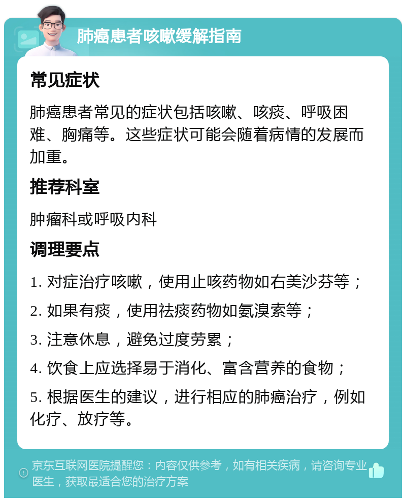 肺癌患者咳嗽缓解指南 常见症状 肺癌患者常见的症状包括咳嗽、咳痰、呼吸困难、胸痛等。这些症状可能会随着病情的发展而加重。 推荐科室 肿瘤科或呼吸内科 调理要点 1. 对症治疗咳嗽，使用止咳药物如右美沙芬等； 2. 如果有痰，使用祛痰药物如氨溴索等； 3. 注意休息，避免过度劳累； 4. 饮食上应选择易于消化、富含营养的食物； 5. 根据医生的建议，进行相应的肺癌治疗，例如化疗、放疗等。