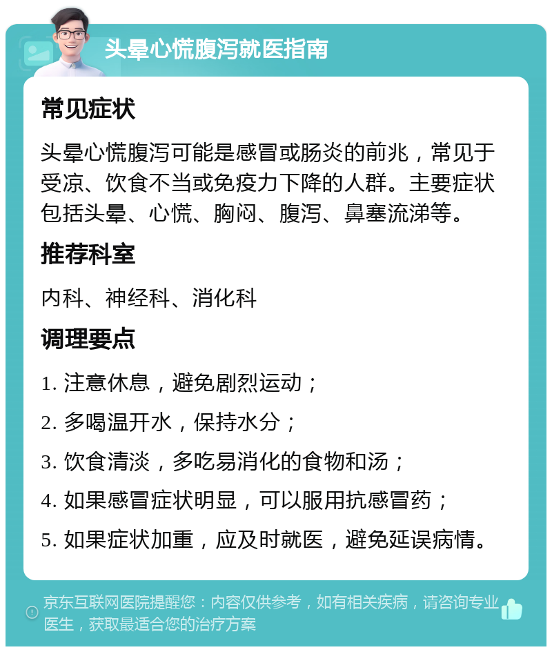 头晕心慌腹泻就医指南 常见症状 头晕心慌腹泻可能是感冒或肠炎的前兆，常见于受凉、饮食不当或免疫力下降的人群。主要症状包括头晕、心慌、胸闷、腹泻、鼻塞流涕等。 推荐科室 内科、神经科、消化科 调理要点 1. 注意休息，避免剧烈运动； 2. 多喝温开水，保持水分； 3. 饮食清淡，多吃易消化的食物和汤； 4. 如果感冒症状明显，可以服用抗感冒药； 5. 如果症状加重，应及时就医，避免延误病情。