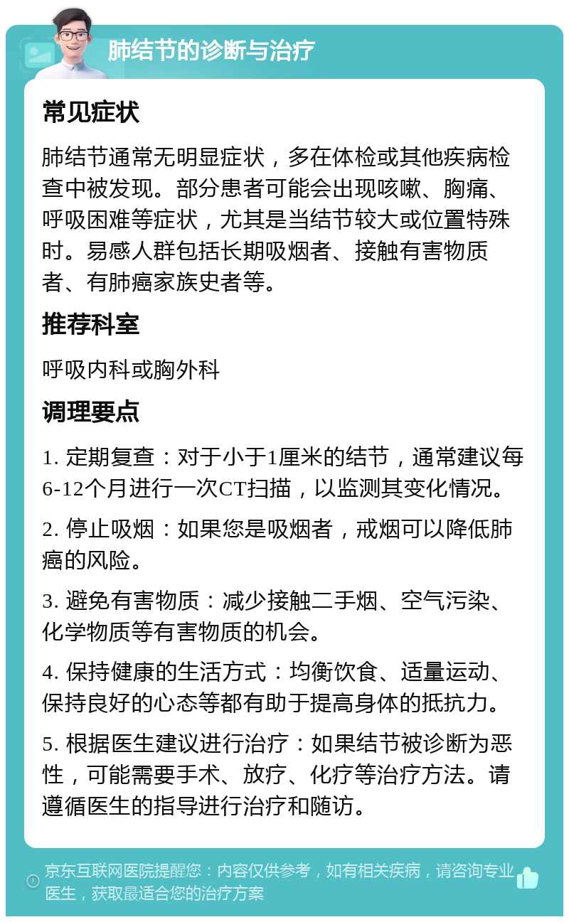 肺结节的诊断与治疗 常见症状 肺结节通常无明显症状，多在体检或其他疾病检查中被发现。部分患者可能会出现咳嗽、胸痛、呼吸困难等症状，尤其是当结节较大或位置特殊时。易感人群包括长期吸烟者、接触有害物质者、有肺癌家族史者等。 推荐科室 呼吸内科或胸外科 调理要点 1. 定期复查：对于小于1厘米的结节，通常建议每6-12个月进行一次CT扫描，以监测其变化情况。 2. 停止吸烟：如果您是吸烟者，戒烟可以降低肺癌的风险。 3. 避免有害物质：减少接触二手烟、空气污染、化学物质等有害物质的机会。 4. 保持健康的生活方式：均衡饮食、适量运动、保持良好的心态等都有助于提高身体的抵抗力。 5. 根据医生建议进行治疗：如果结节被诊断为恶性，可能需要手术、放疗、化疗等治疗方法。请遵循医生的指导进行治疗和随访。