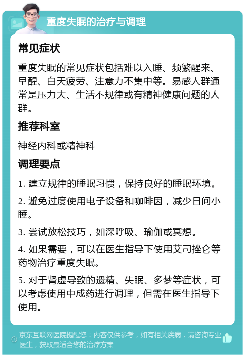 重度失眠的治疗与调理 常见症状 重度失眠的常见症状包括难以入睡、频繁醒来、早醒、白天疲劳、注意力不集中等。易感人群通常是压力大、生活不规律或有精神健康问题的人群。 推荐科室 神经内科或精神科 调理要点 1. 建立规律的睡眠习惯，保持良好的睡眠环境。 2. 避免过度使用电子设备和咖啡因，减少日间小睡。 3. 尝试放松技巧，如深呼吸、瑜伽或冥想。 4. 如果需要，可以在医生指导下使用艾司挫仑等药物治疗重度失眠。 5. 对于肾虚导致的遗精、失眠、多梦等症状，可以考虑使用中成药进行调理，但需在医生指导下使用。