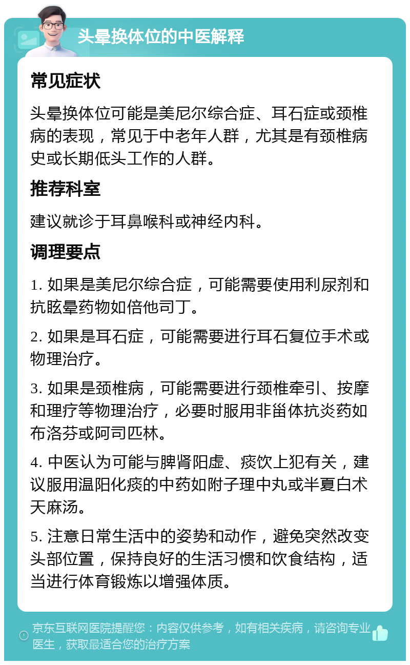 头晕换体位的中医解释 常见症状 头晕换体位可能是美尼尔综合症、耳石症或颈椎病的表现，常见于中老年人群，尤其是有颈椎病史或长期低头工作的人群。 推荐科室 建议就诊于耳鼻喉科或神经内科。 调理要点 1. 如果是美尼尔综合症，可能需要使用利尿剂和抗眩晕药物如倍他司丁。 2. 如果是耳石症，可能需要进行耳石复位手术或物理治疗。 3. 如果是颈椎病，可能需要进行颈椎牵引、按摩和理疗等物理治疗，必要时服用非甾体抗炎药如布洛芬或阿司匹林。 4. 中医认为可能与脾肾阳虚、痰饮上犯有关，建议服用温阳化痰的中药如附子理中丸或半夏白术天麻汤。 5. 注意日常生活中的姿势和动作，避免突然改变头部位置，保持良好的生活习惯和饮食结构，适当进行体育锻炼以增强体质。