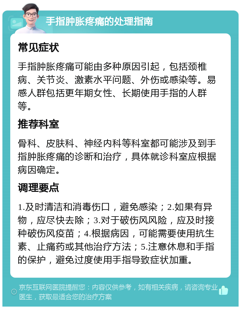 手指肿胀疼痛的处理指南 常见症状 手指肿胀疼痛可能由多种原因引起，包括颈椎病、关节炎、激素水平问题、外伤或感染等。易感人群包括更年期女性、长期使用手指的人群等。 推荐科室 骨科、皮肤科、神经内科等科室都可能涉及到手指肿胀疼痛的诊断和治疗，具体就诊科室应根据病因确定。 调理要点 1.及时清洁和消毒伤口，避免感染；2.如果有异物，应尽快去除；3.对于破伤风风险，应及时接种破伤风疫苗；4.根据病因，可能需要使用抗生素、止痛药或其他治疗方法；5.注意休息和手指的保护，避免过度使用手指导致症状加重。