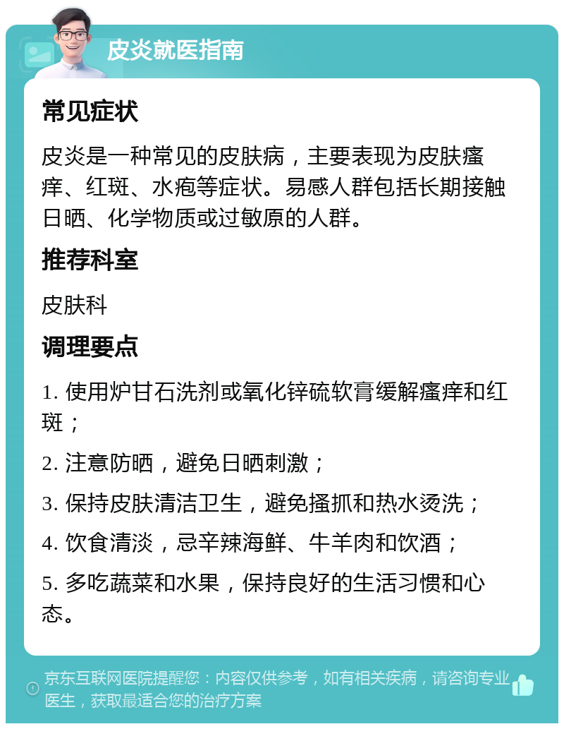 皮炎就医指南 常见症状 皮炎是一种常见的皮肤病，主要表现为皮肤瘙痒、红斑、水疱等症状。易感人群包括长期接触日晒、化学物质或过敏原的人群。 推荐科室 皮肤科 调理要点 1. 使用炉甘石洗剂或氧化锌硫软膏缓解瘙痒和红斑； 2. 注意防晒，避免日晒刺激； 3. 保持皮肤清洁卫生，避免搔抓和热水烫洗； 4. 饮食清淡，忌辛辣海鲜、牛羊肉和饮酒； 5. 多吃蔬菜和水果，保持良好的生活习惯和心态。