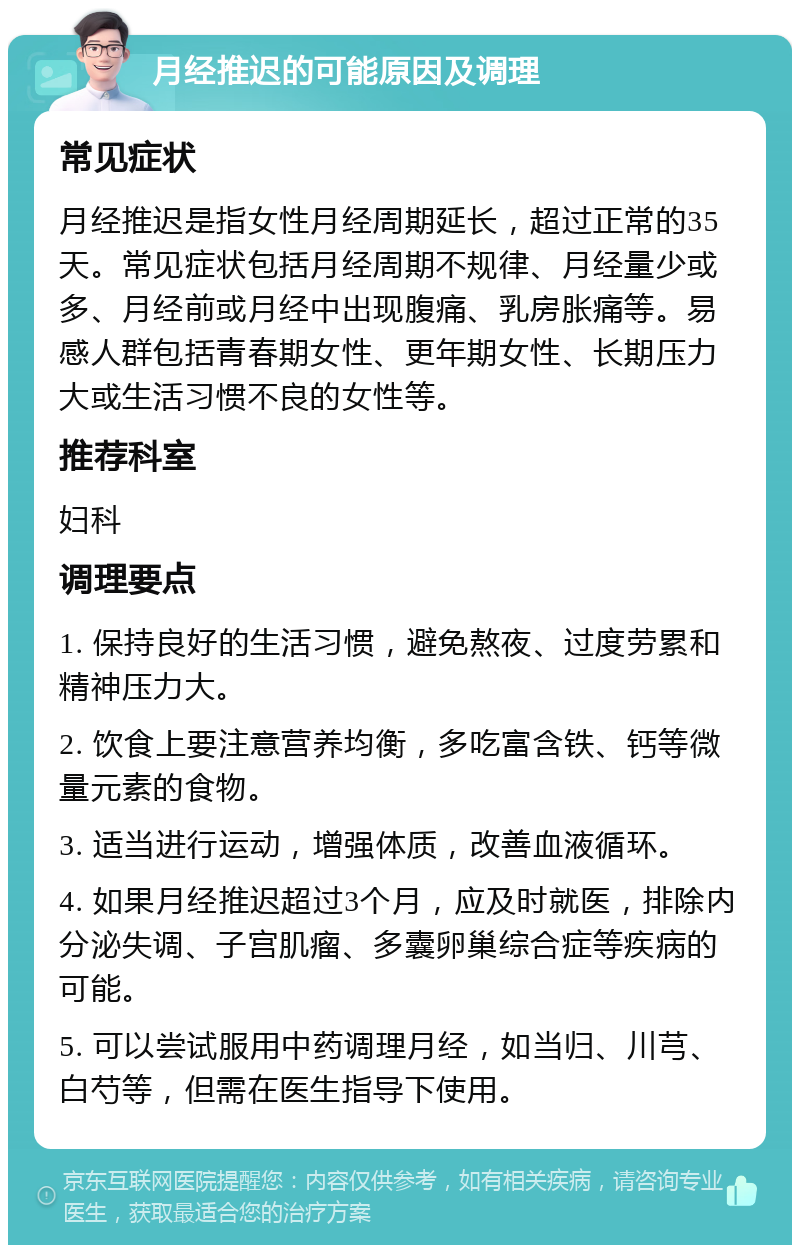 月经推迟的可能原因及调理 常见症状 月经推迟是指女性月经周期延长，超过正常的35天。常见症状包括月经周期不规律、月经量少或多、月经前或月经中出现腹痛、乳房胀痛等。易感人群包括青春期女性、更年期女性、长期压力大或生活习惯不良的女性等。 推荐科室 妇科 调理要点 1. 保持良好的生活习惯，避免熬夜、过度劳累和精神压力大。 2. 饮食上要注意营养均衡，多吃富含铁、钙等微量元素的食物。 3. 适当进行运动，增强体质，改善血液循环。 4. 如果月经推迟超过3个月，应及时就医，排除内分泌失调、子宫肌瘤、多囊卵巢综合症等疾病的可能。 5. 可以尝试服用中药调理月经，如当归、川芎、白芍等，但需在医生指导下使用。