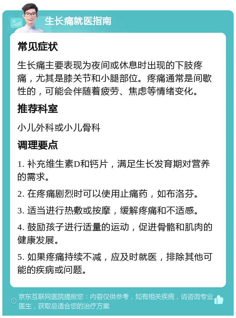 生长痛就医指南 常见症状 生长痛主要表现为夜间或休息时出现的下肢疼痛，尤其是膝关节和小腿部位。疼痛通常是间歇性的，可能会伴随着疲劳、焦虑等情绪变化。 推荐科室 小儿外科或小儿骨科 调理要点 1. 补充维生素D和钙片，满足生长发育期对营养的需求。 2. 在疼痛剧烈时可以使用止痛药，如布洛芬。 3. 适当进行热敷或按摩，缓解疼痛和不适感。 4. 鼓励孩子进行适量的运动，促进骨骼和肌肉的健康发展。 5. 如果疼痛持续不减，应及时就医，排除其他可能的疾病或问题。