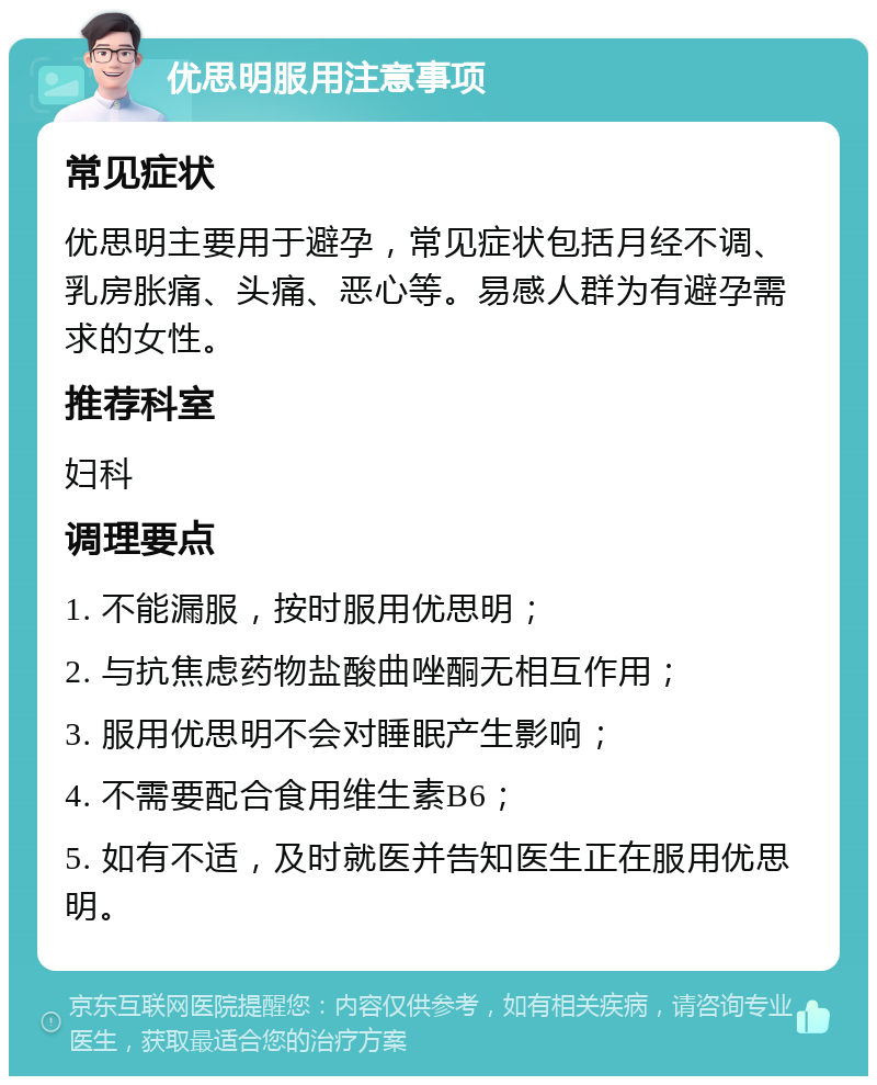 优思明服用注意事项 常见症状 优思明主要用于避孕，常见症状包括月经不调、乳房胀痛、头痛、恶心等。易感人群为有避孕需求的女性。 推荐科室 妇科 调理要点 1. 不能漏服，按时服用优思明； 2. 与抗焦虑药物盐酸曲唑酮无相互作用； 3. 服用优思明不会对睡眠产生影响； 4. 不需要配合食用维生素B6； 5. 如有不适，及时就医并告知医生正在服用优思明。