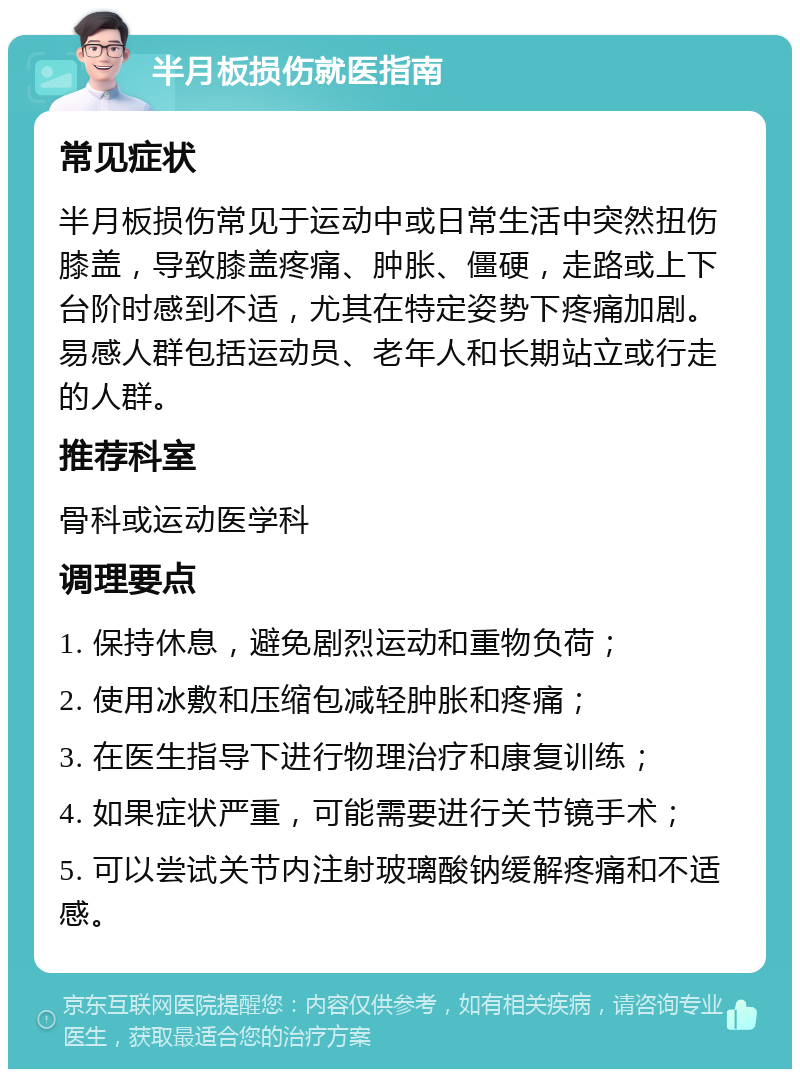 半月板损伤就医指南 常见症状 半月板损伤常见于运动中或日常生活中突然扭伤膝盖，导致膝盖疼痛、肿胀、僵硬，走路或上下台阶时感到不适，尤其在特定姿势下疼痛加剧。易感人群包括运动员、老年人和长期站立或行走的人群。 推荐科室 骨科或运动医学科 调理要点 1. 保持休息，避免剧烈运动和重物负荷； 2. 使用冰敷和压缩包减轻肿胀和疼痛； 3. 在医生指导下进行物理治疗和康复训练； 4. 如果症状严重，可能需要进行关节镜手术； 5. 可以尝试关节内注射玻璃酸钠缓解疼痛和不适感。