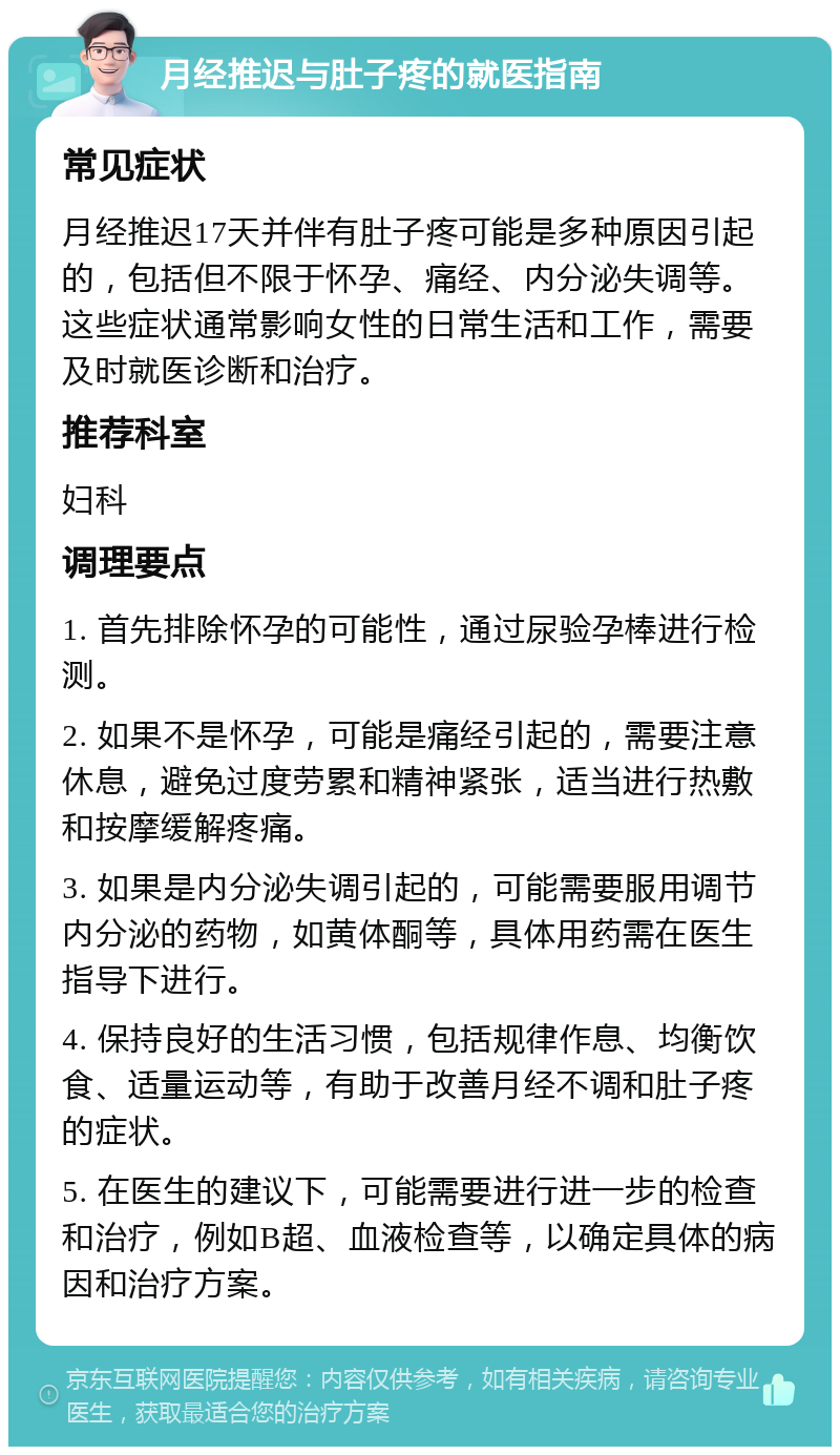 月经推迟与肚子疼的就医指南 常见症状 月经推迟17天并伴有肚子疼可能是多种原因引起的，包括但不限于怀孕、痛经、内分泌失调等。这些症状通常影响女性的日常生活和工作，需要及时就医诊断和治疗。 推荐科室 妇科 调理要点 1. 首先排除怀孕的可能性，通过尿验孕棒进行检测。 2. 如果不是怀孕，可能是痛经引起的，需要注意休息，避免过度劳累和精神紧张，适当进行热敷和按摩缓解疼痛。 3. 如果是内分泌失调引起的，可能需要服用调节内分泌的药物，如黄体酮等，具体用药需在医生指导下进行。 4. 保持良好的生活习惯，包括规律作息、均衡饮食、适量运动等，有助于改善月经不调和肚子疼的症状。 5. 在医生的建议下，可能需要进行进一步的检查和治疗，例如B超、血液检查等，以确定具体的病因和治疗方案。