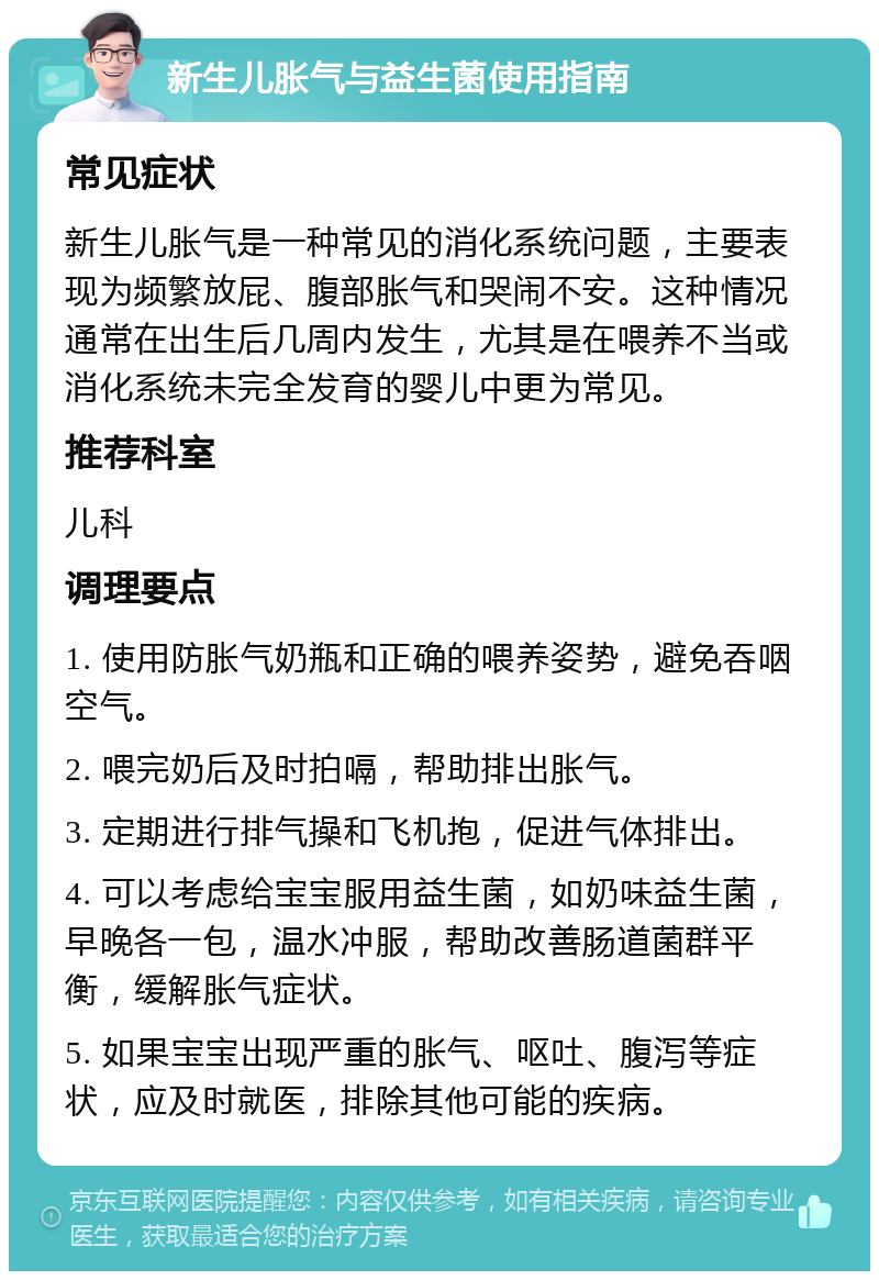 新生儿胀气与益生菌使用指南 常见症状 新生儿胀气是一种常见的消化系统问题，主要表现为频繁放屁、腹部胀气和哭闹不安。这种情况通常在出生后几周内发生，尤其是在喂养不当或消化系统未完全发育的婴儿中更为常见。 推荐科室 儿科 调理要点 1. 使用防胀气奶瓶和正确的喂养姿势，避免吞咽空气。 2. 喂完奶后及时拍嗝，帮助排出胀气。 3. 定期进行排气操和飞机抱，促进气体排出。 4. 可以考虑给宝宝服用益生菌，如奶味益生菌，早晚各一包，温水冲服，帮助改善肠道菌群平衡，缓解胀气症状。 5. 如果宝宝出现严重的胀气、呕吐、腹泻等症状，应及时就医，排除其他可能的疾病。