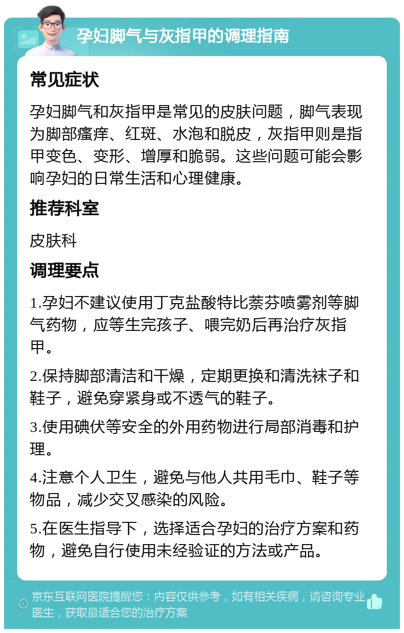 孕妇脚气与灰指甲的调理指南 常见症状 孕妇脚气和灰指甲是常见的皮肤问题，脚气表现为脚部瘙痒、红斑、水泡和脱皮，灰指甲则是指甲变色、变形、增厚和脆弱。这些问题可能会影响孕妇的日常生活和心理健康。 推荐科室 皮肤科 调理要点 1.孕妇不建议使用丁克盐酸特比萘芬喷雾剂等脚气药物，应等生完孩子、喂完奶后再治疗灰指甲。 2.保持脚部清洁和干燥，定期更换和清洗袜子和鞋子，避免穿紧身或不透气的鞋子。 3.使用碘伏等安全的外用药物进行局部消毒和护理。 4.注意个人卫生，避免与他人共用毛巾、鞋子等物品，减少交叉感染的风险。 5.在医生指导下，选择适合孕妇的治疗方案和药物，避免自行使用未经验证的方法或产品。