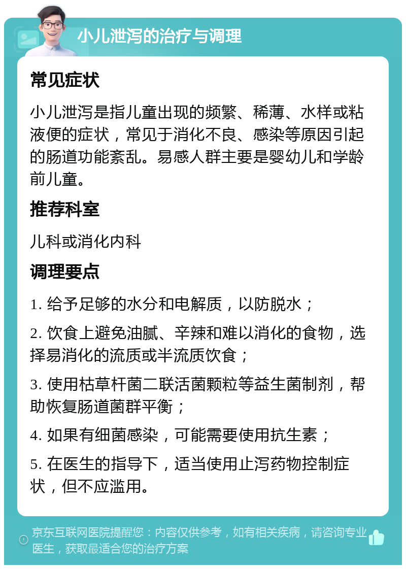 小儿泄泻的治疗与调理 常见症状 小儿泄泻是指儿童出现的频繁、稀薄、水样或粘液便的症状，常见于消化不良、感染等原因引起的肠道功能紊乱。易感人群主要是婴幼儿和学龄前儿童。 推荐科室 儿科或消化内科 调理要点 1. 给予足够的水分和电解质，以防脱水； 2. 饮食上避免油腻、辛辣和难以消化的食物，选择易消化的流质或半流质饮食； 3. 使用枯草杆菌二联活菌颗粒等益生菌制剂，帮助恢复肠道菌群平衡； 4. 如果有细菌感染，可能需要使用抗生素； 5. 在医生的指导下，适当使用止泻药物控制症状，但不应滥用。