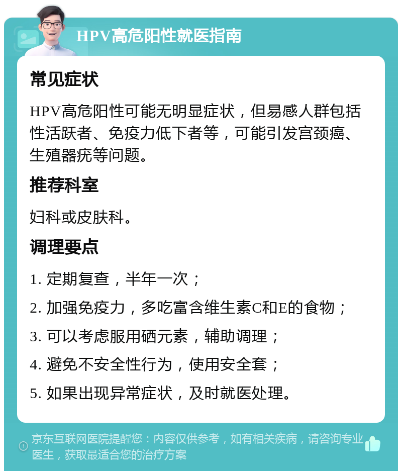 HPV高危阳性就医指南 常见症状 HPV高危阳性可能无明显症状，但易感人群包括性活跃者、免疫力低下者等，可能引发宫颈癌、生殖器疣等问题。 推荐科室 妇科或皮肤科。 调理要点 1. 定期复查，半年一次； 2. 加强免疫力，多吃富含维生素C和E的食物； 3. 可以考虑服用硒元素，辅助调理； 4. 避免不安全性行为，使用安全套； 5. 如果出现异常症状，及时就医处理。