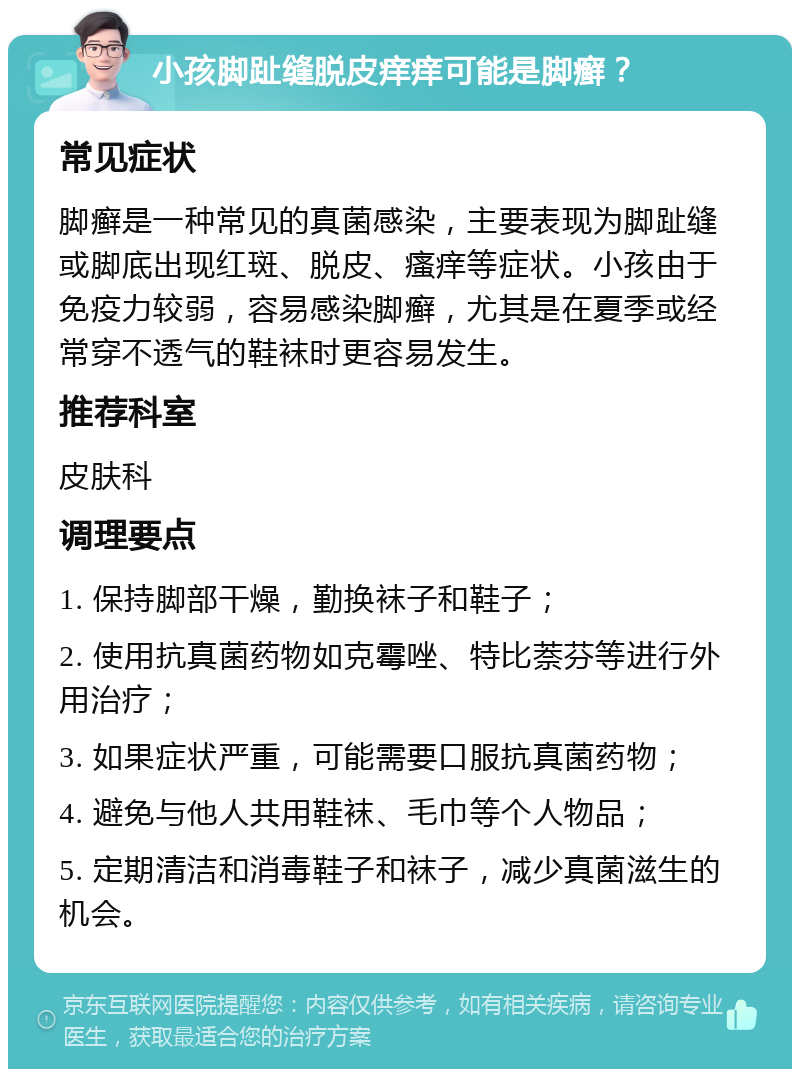 小孩脚趾缝脱皮痒痒可能是脚癣？ 常见症状 脚癣是一种常见的真菌感染，主要表现为脚趾缝或脚底出现红斑、脱皮、瘙痒等症状。小孩由于免疫力较弱，容易感染脚癣，尤其是在夏季或经常穿不透气的鞋袜时更容易发生。 推荐科室 皮肤科 调理要点 1. 保持脚部干燥，勤换袜子和鞋子； 2. 使用抗真菌药物如克霉唑、特比萘芬等进行外用治疗； 3. 如果症状严重，可能需要口服抗真菌药物； 4. 避免与他人共用鞋袜、毛巾等个人物品； 5. 定期清洁和消毒鞋子和袜子，减少真菌滋生的机会。