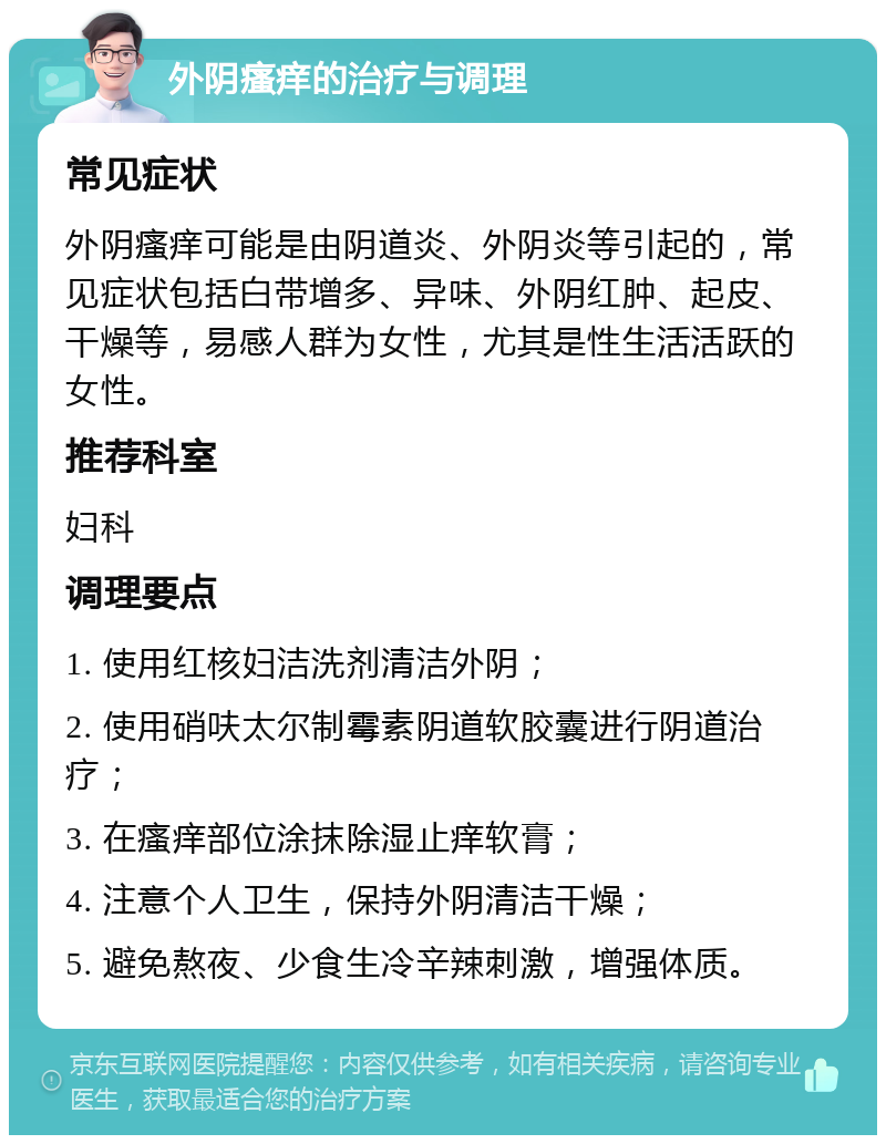 外阴瘙痒的治疗与调理 常见症状 外阴瘙痒可能是由阴道炎、外阴炎等引起的，常见症状包括白带增多、异味、外阴红肿、起皮、干燥等，易感人群为女性，尤其是性生活活跃的女性。 推荐科室 妇科 调理要点 1. 使用红核妇洁洗剂清洁外阴； 2. 使用硝呋太尔制霉素阴道软胶囊进行阴道治疗； 3. 在瘙痒部位涂抹除湿止痒软膏； 4. 注意个人卫生，保持外阴清洁干燥； 5. 避免熬夜、少食生冷辛辣刺激，增强体质。