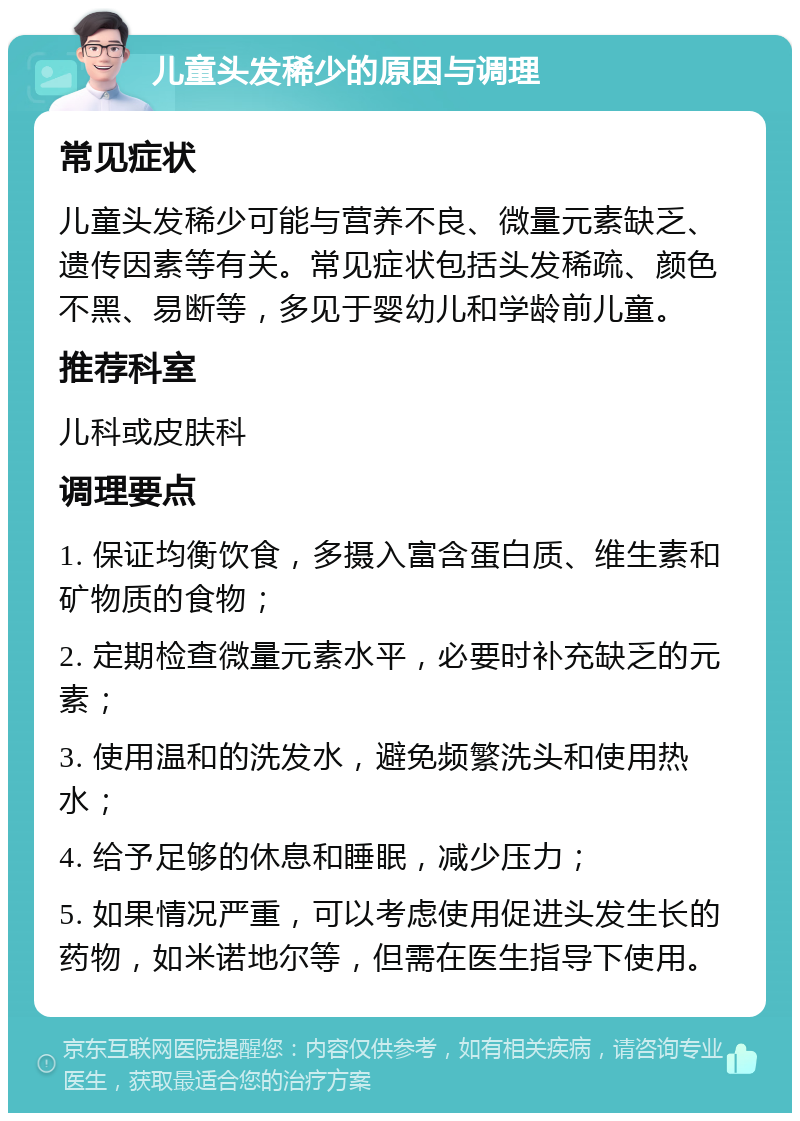 儿童头发稀少的原因与调理 常见症状 儿童头发稀少可能与营养不良、微量元素缺乏、遗传因素等有关。常见症状包括头发稀疏、颜色不黑、易断等，多见于婴幼儿和学龄前儿童。 推荐科室 儿科或皮肤科 调理要点 1. 保证均衡饮食，多摄入富含蛋白质、维生素和矿物质的食物； 2. 定期检查微量元素水平，必要时补充缺乏的元素； 3. 使用温和的洗发水，避免频繁洗头和使用热水； 4. 给予足够的休息和睡眠，减少压力； 5. 如果情况严重，可以考虑使用促进头发生长的药物，如米诺地尔等，但需在医生指导下使用。